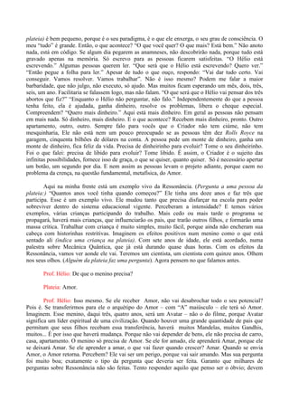 plateia) é bem pequeno, porque é o seu paradigma, é o que ele enxerga, o seu grau de consciência. O
meu “tudo” é grande. Então, o que acontece? “O que você quer? O que mais? Está bem.” Não anoto
nada, está em código. Se algum dia pegarem as anamneses, não descobrirão nada, porque tudo está
gravado apenas na memória. Só escrevo para as pessoas ficarem satisfeitas. “O Hélio está
escrevendo.” Algumas pessoas querem ler. “Que será que o Hélio está escrevendo? Quero ver.”
“Então pegue a folha para ler.” Apesar de tudo o que ouço, respondo: “Vai dar tudo certo. Vai
conseguir. Vamos resolver. Vamos trabalhar”. Não é isso mesmo? Podem me falar a maior
barbaridade, que não julgo, não executo, só ajudo. Mas muitos ficam esperando um mês, dois, três,
seis, um ano. Facilitaria se falassem logo, mas não falam. “O que será que o Hélio vai pensar dos três
abortos que fiz?” “Enquanto o Hélio não perguntar, não falo.” Independentemente do que a pessoa
tenha feito, ela é ajudada, ganha dinheiro, resolve os problemas, libera o cheque especial.
Compreendem? “Quero mais dinheiro.” Aqui está mais dinheiro. Em geral as pessoas não pensam
em mais nada. Só dinheiro, mais dinheiro. E o que acontece? Recebem mais dinheiro, pronto. Outro
apartamento, outro, outro. Sempre falo para vocês que o Criador não tem ciúme, não tem
mesquinharia, Ele não está nem um pouco preocupado se as pessoas têm dez Rolls Royce na
garagem, cinquenta bilhões de dólares na conta. A pessoa pede um monte de dinheiro, ganha um
monte de dinheiro, fica feliz da vida. Precisa de dinheirinho para evoluir? Tome o seu dinheirinho.
Foi o que falei: precisa de libido para evoluir? Tome libido. É assim, o Criador é o sujeito das
infinitas possibilidades, fornece isso de graça, o que se quiser, quanto quiser. Só é necessário apertar
um botão, um segundo por dia. E nem assim as pessoas levam o projeto adiante, porque caem no
problema da crença, na questão fundamental, metafísica, do Amor.
Aqui na minha frente está um exemplo vivo da Ressonância. (Pergunta a uma pessoa da
plateia:) “Quantos anos você tinha quando começou?” Ele tinha uns doze anos e faz três que
participa. Esse é um exemplo vivo. Ele mudou tanto que precisa disfarçar na escola para poder
sobreviver dentro do sistema educacional vigente. Perceberam a intensidade? E temos vários
exemplos, várias crianças participando do trabalho. Mais cedo ou mais tarde o programa se
propagará, haverá mais crianças, que influenciarão os pais, que trarão outros filhos, e formarão uma
massa crítica. Trabalhar com criança é muito simples, muito fácil, porque ainda não encheram sua
cabeça com historinhas restritivas. Imaginem os efeitos positivos num menino como o que está
sentado ali (indica uma criança na plateia). Com sete anos de idade, ele está acordado, numa
palestra sobre Mecânica Quântica, que já está durando quase duas horas. Com os efeitos da
Ressonância, vamos ver aonde ele vai. Teremos um cientista, um cientista com quinze anos. Olhem
nos seus olhos. (Alguém da plateia faz uma pergunta). Agora pensem no que falamos antes.
Prof. Hélio: De que o menino precisa?
Plateia: Amor.
Prof. Hélio: Isso mesmo. Se ele receber Amor, não vai desabrochar todo o seu potencial?
Pois é. Se transferirmos para ele o arquétipo do Amor – com “A” maiúsculo – ele terá só Amor.
Imaginem. Esse menino, daqui três, quatro anos, será um Avatar – não o do filme, porque Avatar
significa um líder espiritual de uma civilização. Quando houver uma grande quantidade de pais que
permitam que seus filhos recebam essa transferência, haverá muitos Mandelas, muitos Gandhis,
muitos... É por isso que haverá mudança. Porque não vai depender de bens, ele não precisa de carro,
casa, apartamento. O menino só precisa de Amor. Se ele for amado, ele aprenderá Amar, porque ele
se deixará Amar. Se ele aprender a amar, o que vai fazer quando crescer? Amar. Quando se envia
Amor, o Amor retorna. Percebem? Ele vai ser um perigo, porque vai sair amando. Mas sua pergunta
foi muito boa; exatamente o tipo da pergunta que deveria ser feita. Garanto que milhares de
perguntas sobre Ressonância não são feitas. Tento responder aquilo que penso ser o óbvio; devem
 