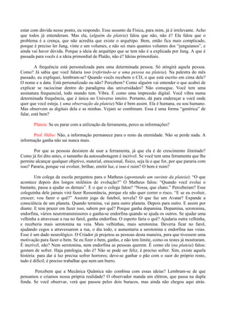 estar com dúvida nesse ponto, eu respondo. Esse assunto da Física, para mim, já é irrelevante. Acho
que todos já entenderam. Mas ela, (alguém da plateia) falou que não, não é? Ela falou que o
problema é a crença, que não acredita que existe o arquétipo. Bem, então fica mais complicado,
porque é preciso ler Jung, vinte e um volumes, e não sei mais quantos volumes dos “junguianos”, e
ainda vai haver dúvida. Porque a ideia de arquétipo que se tem não é a explicada por Jung. A que é
passada para vocês é a ideia primordial de Platão, não é? Ideias primordiais.
A frequência está personalizada para uma determinada pessoa. Só atingirá aquela pessoa.
Como? Já sabia que você falaria isso (referindo-se a uma pessoa na plateia). Na palestra do mês
passado, eu expliquei, lembram-se? Quando vocês recebem o CD, o que está escrito em cima dele?
O nome e a data. Está personalizado ou não? Percebem? Como alguém vai entender o que acabei de
explicar se raciocinar dentro do paradigma das universidades? Não consegue. Você tem uma
assinatura frequencial, todo mundo tem. Vibra. É como uma impressão digital. Você vibra numa
determinada frequência, que é única no Universo inteiro. Portanto, dá para endereçar a você onde
quer que você esteja. ( uma observação da plateia) Não é bem assim. Ela é humana, eu sou humano.
Mas observem as digitais dela e as minhas. Vejam se combinam. Essa é uma forma “genérica” de
falar, está bem?
Plateia: Se eu parar com a utilização da ferramenta, perco as informações?
Prof. Hélio: Não, a informação permanece para o resto da eternidade. Não se perde nada. A
informação ganha não sai nunca mais.
Por que as pessoas desistem de usar a ferramenta, já que ela é de crescimento ilimitado?
Como já foi dito antes, o tamanho da autossabotagem é incrível. Se você tem uma ferramenta que lhe
permite alcançar qualquer objetivo, material, emocional, físico, seja lá o que for, por que pararia com
isso? Pararia, porque vai evoluir, brilhar, emitir luz, e isso é ruim? O bem é ruim?
Um colega da escola perguntou para o Matheus (apontando um ouvinte da plateia): “O que
acontece depois dos longos milênios de evolução?” O Matheus falou: “Quando você evolui o
bastante, passa a ajudar os demais”. E o que o colega falou? “Nossa, que chato.” Perceberam? Esse
coleguinha dele jamais virá fazer Ressonância, porque ele não quer correr o risco. “E se eu evoluir,
crescer; vou fazer o quê?” Assistir jogo de futebol, novela? O que faz um Avatar? Expande a
consciência de um planeta. Quando termina, vai para outro planeta. Depois para outro. E assim por
diante. E tem prazer em fazer isso, sabem por quê? Porque ganha dopamina. Dopamina, serotonina,
endorfina, vários neurotransmissores e ganha-se endorfina quando se ajuda os outros. Se ajudar uma
velhinha a atravessar a rua no farol, ganha endorfina. O esperto faria o quê? Ajudaria outra velhinha,
e receberia mais serotonina na veia. Mais velhinhas, mais serotonina. Deveria ficar no farol,
ajudando cegos a atravessarem a rua, o dia todo, e aumentaria a serotonina e endorfina nas veias.
Esse é um dado neurológico. O Criador já projetou as pessoas desta maneira, para que tivessem uma
motivação para fazer o bem. Se eu fizer o bem, ganho, e não tem limite, como os testes já mostraram.
É incrível, não? Nem serotonina, nem endorfina as pessoas querem. É como ele (na plateia) falou:
gostam de sofrer. Haja patologia, não é? Não se pode ser feliz, é preciso sofrer. Sim, existe aquela
história: para dar à luz precisa sofrer horrores; deve-se ganhar o pão com o suor do próprio rosto,
tudo é difícil; é preciso trabalhar que nem um burro.
Percebem que a Mecânica Quântica não combina com essas ideias? Lembram-se de que
pensamos e criamos nossa própria realidade? O observador manda um elétron, que passa na dupla
fenda. Se você observar, verá que passou pelos dois buracos, mas ainda não chegou aqui atrás.
 