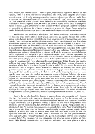 banco embaixo. Isso interessa ou não? Chama-se poder, capacidade de negociação. Quando for fazer
negócios, sentar-se à mesa para negociar um contrato, uma venda, tendo agregados em si alguns
empresários que você já pediu, grandes empresários, megaempresários, como acha que reagirá diante
de outro que quer passar você para trás? – porque isso é o normal, certo?, tentar passar o outro para
trás. Será impossível, porque você vai captar, terão técnicas de negociação e tudo mais, superiores,
do melhor do mundo, digamos assim. O outro é um simples mortal, e você tem a informação do
melhor do mundo. Agora, exponencie isso para todas as atividades que quiser. Você tem o arquétipo
do empresário, do cientista, do professor, o arquétipo... e assim por diante. Cantor, guitarrista,
jogador de futebol, alpinista, o que quiser. Qual será o problema para progredir na sua carreira?
Quanto mais você entender de Ressonância, mais pasmo ficará com a humanidade. Porque,
por mais que esteja sendo colocado muito poder à disposição de algumas pessoas, não acontece
sempre assim. Pensam que isso ocorre todo dia, pelos universos afora? O que acontece aqui é uma
exceção. Aproveitem, porque também não durará muito. Qual o merecimento de uma determinada
pessoa para receber o que o Hélio está passando? Já se questionaram? A pessoa vem, depois de ter
feito barbaridades, senta em minha frente, pede um monte de coisinhas, eu forneço, e fica tudo bem?
Já imaginaram? Normalmente, a pessoa teria que resolver suas pendências, para depois poder receber
todas as benesses. Lembram-se? Primeiro, precisaria resolver todo o chamado “karma”, para depois
poder começar a ganhar os brinquedinhos, os prêmios, etc. E não é o acontece no nosso trabalho, que
não faz julgamento. Mas não pensem que o julgamento desapareceu do Universo. Apenas está em
outro departamento. Existem outros departamentos além deste em que trabalho. Lembram-se do que
falei sobre ajudar? Não julgo, não executo, só ajudo. Este departamento está aberto a ajudar. Então,
podem vir, podem despejar, vocês sabem quando conversam comigo. Podem despejar tudo quanto é
problema, tudo quanto é tragédia, toda quinta, quarta, sábado. Não haverá nenhum julgamento, só
vou ajudar, só dar. Isso já deveria servir para “levantar a orelha” de todo mundo. Deveriam falar:
“Diante disso, como se interpreta a Justiça do Universo?” O sujeito fez isso, isso, isso, e ainda ganha
apartamento, carro, barco, tudo? E a ideia de que “fez nessa vida, paga nessa vida”? Será que essa lei
foi revogada? Será igual à contabilidade de Wall Street? A lei não foi revogada, mas criou-se uma
exceção, neste caso, com este trabalho, para poder se provar a Mecânica Quântica. Não se está
julgando se as pessoas merecem as casas, carros, apartamentos, aviões, barcos, etc.; não se está
julgando isso no momento, para que se possa provar que a Mecânica Quântica existe, que tudo é
consciência, que o elétron passa, tudo que já foi falado de Mecânica Quântica é verdadeiro, como é a
realidade do Universo, para mudar o paradigma. O Criador é tão benevolente, que deu umas “férias”,
e se vocês fossem bem espertos, o que pediriam? Em vez de casa, carro, apartamento pediria Amor.
Pediria para limpar o karma, limpar corpo emocional, mental, limpar tudo. Se está disponível o
arquétipo do Amor que limparia tudo, vocês dariam um salto quântico. Não seriam necessárias n
vezes para limpar tudo isso, para evoluir, iluminar-se; seria possível fazer isso numa vez, nesta vez.
Pode-se dar um salto de milhões de anos, se a pessoa deixar. Mas quem pede isso? Ninguém.
É incrível. E se ninguém pede, não ocorrerá iluminação. A pessoa vai ficar do jeito que está, com
mais carros, casas, apartamentos, enfim, com os brinquedinhos. Quando este trabalho for transferido
de lugar, terminar esta fase, os problemas voltarão. A pessoa vai ficar com os brinquedinhos, mas a
antimatéria também estará presente. Terá apartamento de milhões, se quiser. Mas pediu para tirar as
antimatérias? Não. Por meio da Ressonância se está tentando fazer entrar Amor e tirar antimatéria,
mas a pessoa não deixa. Quer se iluminar? Alguém pediu grandes Avatares, grandes líderes
espirituais? Conta-se nos dedos de uma só mão quem pede isso. Você poderia dar um salto
gigantesco numa vida, se fizesse isso. Mas, claro, se eu receber isso, terei que agir coerentemente
com o que recebi, não é verdade? Ou alguém acha que vai tocar qualquer empresa com o arquétipo
do Amor dentro? Vai conseguir, vai ficar empurrando com a barriga, com o arquétipo do Amor
dentro? Não. Haverá consequências. Você será um realizador. “Mas nesse planeta a vida é
 