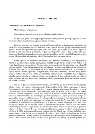 SAINDO DA MATRIX
Canalização: Prof. Hélio Couto / Rochester
Muito obrigado pela presença.
Esta palestra é, exclusivamente, sobre a Ressonância Harmônica.
Eu peço que, quem veio hoje pela primeira vez, tenha paciência, que daqui a pouco as coisas
ficam mais claras. E, se tiverem perguntas, fiquem à vontade.
Primeiro, vou fazer um pequeno resumo da Física envolvida na Ressonância. Isso já está nos
DVDs que tenho gravado e no livro. Portanto, existe material mais do que suficiente explicando o
assunto. Porém, uma pequena explicação, duas, três linhas, que deveria ser o óbvio, depois de
duzentos e cinco anos, ainda é, digamos, “o pomo da discórdia”, como se fala. Ainda ontem ouvi
uma pessoa falando que, quando as pessoas assistem a qualquer um dos meus DVDs, param na hora
em que falo da dupla fenda, desligam o DVD. Bastou falar isso, param de assistir.
Como a pessoa vai entender a Ressonância ou a Mecânica Quântica, ou toda a parafernália
eletrônica que existe nesse mundo, agora, se não entender a dupla fenda? É impossível. Tudo é onda
e tudo é partícula ao mesmo tempo. As duas coisas ao mesmo tempo. Ou não se fala pelo celular? E
como se faz isso? Como a informação sai do seu celular e vai até ao meio da Rússia, de Washington,
da China, num carro a 120 quilômetros por hora, o outro também num carro a 120 por hora, e a
ligação não cai? Como é possível? Ninguém pensa nisso, não é mesmo? Televisão, rádio, bilhete
único do metrô, GPS, internet sem fio, passe livre no pedágio, luz. Só se apertam botões. Pega-se a
caixinha (celular), aperta-se o botão, e pronto. Essa abordagem de que, bastando apertar um botão na
minha caixinha, falo com quem quiser no planeta, é típica de quem está dentro da Matrix e não quer
sair. Essa é a questão.
Por que as pessoas relutam, tão bravamente, em entender que existe átomo, próton, nêutron,
elétron, existe um campo eletromagnético, força nuclear forte, fraca, gravidade; o campo
eletromagnético atrai, emite, atrai, tudo vibra – porque o campo eletromagnético vibra –, o átomo
vibra o tempo inteiro, então tudo vibra, tudo emite uma frequência em hertz, hertz de rádio e
televisão, kilohertz, mega-hertz. Não é nada esotérico. É hertz de Ciência. Mas, basta se falar que
uma onda pode transportar uma informação, que tudo se complica. Aceitar que massa e energia são
iguais, não é mais um problema, porque já conhecem a bomba atômica de Hiroshima, e as evidências
são muito claras. É muito mais barato usar a energia do que a partícula. Por outro lado, caso se ponha
uma bolinha de plutônio de três quilinhos B-29, e se solte em cima de Hiroshima, se der sorte, mata
um japonês. Apenas um, se der sorte de cair exatamente na cabeça dele. É difícil. Não seria melhor
liberar um pouquinho da força “forte” que existe dentro dessa bolinha de três quilos de plutônio?
Liberar só 14% da bolinha? É o que aconteceu em Hiroshima. Aquela bomba só tinha um grau de
eficiência de 14%. Matou cem mil pessoas na hora, liquefez. Não é mais eficiente trabalhar com a
energia, com a onda, do que com a partícula? É o óbvio. Seria ridículo se alguém fosse dizer ao
presidente Roosevelt: “Vamos precisar de mil bolinhas de plutônio para matar mil japoneses”. Ele
falaria: “Para fazer só essa bolinha de três quilos, gastamos dois bilhões de dólares; para ter essa
 
