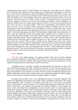 complicada para quem realiza.” E então? Quando você muda, não é mais aquilo que era. Portanto,
não se importará com a oposição. Ou vocês acham que o Gandhi estava preocupado se ia levar um
tiro, ou dois, ou três? Acham que ele tinha medo? Quando levou um tiro, ficou feliz. Foi para o seu
lugar (aponta para o alto), para ver a próxima missão. É difícil para uma pessoa comum, com a sua
visão da realidade, com o seu paradigma, avaliar um homem que tem esse grau superior. “Se eu me
iluminar, vão me dar três tiros e morrerei. Pobre de mim.” Você pensará assim, se ainda não se
iluminou. Quando se iluminar, isso não terá mais importância nenhuma. Você será diferente. Se
entrar um Gandhi nesse nosso amigo (aponta alguém da plateia), ele não fará mais questões desse
tipo “O que será que vai acontecer comigo?” Não terá essa preocupação, sairá realizando. Mas é
como ela (outra pessoa da plateia) falou: morre-se de medo. No estágio atual, em que não
experimentou o que é ficar unificado com o Vácuo Quântico, o Todo, você olha isso de fora, e morre
de medo do que pode acontecer, como aquela pessoa (ouvinte da plateia) falou: “Vou sumir, vou me
fundir”. Não realiza nada, porque tem medo. Preventivamente, ninguém pede líderes espirituais. Se
não se pede nem empresário, quanto mais grandes líderes espirituais, não é verdade? Se não se
movem nem para ganhar dinheiro, nem libido, imagine alguém vai pedir um líder espiritual? E a
situação ainda piora, porque existem os preconceitos e os tabus. Como o líder espiritual analisa a
questão do sexo? Nesse caso, tudo se complica, porque sexo é sujo, é pecado, é uma coisa horrível,
não é assim que se pensa? “Não sei como o Criador fez um negócio desses. Devia estar maluco
quando criou isso. Todos deveriam ser hermafroditas.” Não fica claro que é através do Amor que são
criadas as galáxias, que foi criada a matéria? O que vocês acham que é o Big Bang? Uma explosão,
outra coisa? Ninguém sabe, certo? As explicações não são claras. “Vamos falar primeiro dos três
primeiros minutos.” Mas, na hora definitiva do Big Bang, o que acontece para a energia se expandir
daquela maneira? O que acham que acontece para gerar um Big Bang? Adivinhe?
Plateia: Orgasmo.
Prof. Hélio: Isso, grande resposta. Um orgasmo cósmico. Dele com Ele mesmo. Quando
houve a primeira subdivisão, foi ação Dele com Ele mesmo. Yin e yang. Dessa maneira é que tudo
foi criado, todos os universos materiais. Mas imaginem quanto tempo será necessário para a Física
chegar a uma conclusão dessas, para poder entender e aceitar isso.
Entenderam como se vai longe, à medida que raciocinamos? Uma coisa leva a outra, e isso
tudo é absolutamente lógico. Não estou “viajando na maionese”. É assim. Por isso que existe yin e
yang, que é a primeira subdivisão Dele. Ele com Ele mesmo. Só por esse conceito percebe-se quão
longe a humanidade está de entender esse assunto. Mas não é preciso entender tudo. Basta fazer os
pedidos, basta querer crescer, querer evoluir, mesmo como empresário, jogador de futebol; qualquer
desejo será útil, porque vai agregar informação. De grão em grão se “chega lá”.
Percepção extra-sensorial. Essa é uma capacidade que pode ser colocada. Imaginem todo
mundo com capacidade extra-sensorial, todo mundo vidente, clariaudiente, telecinético, todo mundo
lendo pensamentos. Não é necessário ir ao paraíso (apontando para o alto), pode ser no planeta
mesmo. Todo mundo vê, ouve e lê mentes, etc. Aí estamos todos de igual para igual, não? Aí existe
uma real democracia. Essa também é outra questão da Mecânica Quântica. Se todo mundo tiver
acesso a tudo, não poderá haver manipulação, as coisas deverão ocorrer em outro patamar, não
poderá haver negativos. Ninguém poderá ter pensamento negativo num lugar em que todos tenham
esse tipo de capacidade. É isso que se está tentando colocar aqui. Mas não ainda, porque agora
estamos lutando para explicar a dupla fenda, lutando para poder transferir um curso de Inglês, de
Francês, de Matemática, de Física, um Manual de PIS, e assim por diante, não é? A luta ainda está
nesse patamar, porque existe o problema do emocional do outro, que é muito complicado. O que vai
acontecer comigo se eu receber o emocional do Schrödinger, um grande físico, um gênio, um dos
 