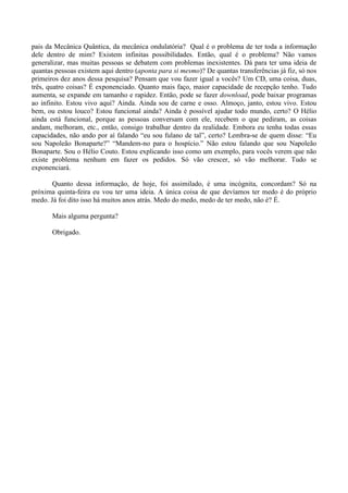 pais da Mecânica Quântica, da mecânica ondulatória? Qual é o problema de ter toda a informação
dele dentro de mim? Existem infinitas possibilidades. Então, qual é o problema? Não vamos
generalizar, mas muitas pessoas se debatem com problemas inexistentes. Dá para ter uma ideia de
quantas pessoas existem aqui dentro (aponta para si mesmo)? De quantas transferências já fiz, só nos
primeiros dez anos dessa pesquisa? Pensam que vou fazer igual a vocês? Um CD, uma coisa, duas,
três, quatro coisas? É exponenciado. Quanto mais faço, maior capacidade de recepção tenho. Tudo
aumenta, se expande em tamanho e rapidez. Então, pode se fazer download, pode baixar programas
ao infinito. Estou vivo aqui? Ainda. Ainda sou de carne e osso. Almoço, janto, estou vivo. Estou
bem, ou estou louco? Estou funcional ainda? Ainda é possível ajudar todo mundo, certo? O Hélio
ainda está funcional, porque as pessoas conversam com ele, recebem o que pediram, as coisas
andam, melhoram, etc., então, consigo trabalhar dentro da realidade. Embora eu tenha todas essas
capacidades, não ando por aí falando “eu sou fulano de tal”, certo? Lembra-se de quem disse: “Eu
sou Napoleão Bonaparte?” “Mandem-no para o hospício.” Não estou falando que sou Napoleão
Bonaparte. Sou o Hélio Couto. Estou explicando isso como um exemplo, para vocês verem que não
existe problema nenhum em fazer os pedidos. Só vão crescer, só vão melhorar. Tudo se
exponenciará.
Quanto dessa informação, de hoje, foi assimilado, é uma incógnita, concordam? Só na
próxima quinta-feira eu vou ter uma ideia. A única coisa de que devíamos ter medo é do próprio
medo. Já foi dito isso há muitos anos atrás. Medo do medo, medo de ter medo, não é? É.
Mais alguma pergunta?
Obrigado.
 