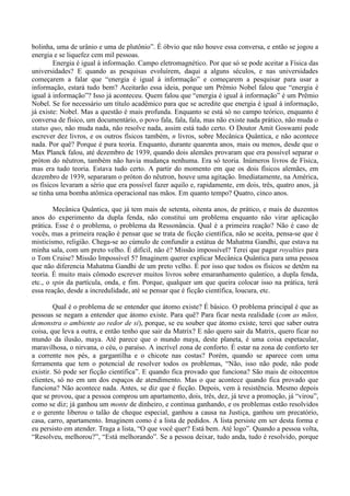 bolinha, uma de urânio e uma de plutônio”. É óbvio que não houve essa conversa, e então se jogou a
energia e se liquefez cem mil pessoas.
Energia é igual à informação. Campo eletromagnético. Por que só se pode aceitar a Física das
universidades? E quando as pesquisas evoluírem, daqui a alguns séculos, e nas universidades
começarem a falar que “energia é igual à informação” e começarem a pesquisar para usar a
informação, estará tudo bem? Aceitarão essa ideia, porque um Prêmio Nobel falou que “energia é
igual à informação”? Isso já aconteceu. Quem falou que “energia é igual à informação” é um Prêmio
Nobel. Se for necessário um título acadêmico para que se acredite que energia é igual à informação,
já existe: Nobel. Mas a questão é mais profunda. Enquanto se está só no campo teórico, enquanto é
conversa de físico, um documentário, o povo fala, fala, fala, mas não existe nada prático, não muda o
status quo, não muda nada, não resolve nada, assim está tudo certo. O Doutor Amit Goswami pode
escrever dez livros, e os outros físicos também, n livros, sobre Mecânica Quântica, e não acontece
nada. Por quê? Porque é pura teoria. Enquanto, durante quarenta anos, mais ou menos, desde que o
Max Planck falou, até dezembro de 1939, quando dois alemães provaram que era possível separar o
próton do nêutron, também não havia mudança nenhuma. Era só teoria. Inúmeros livros de Física,
mas era tudo teoria. Estava tudo certo. A partir do momento em que os dois físicos alemães, em
dezembro de 1939, separaram o próton do nêutron, houve uma agitação. Imediatamente, na América,
os físicos levaram a sério que era possível fazer aquilo e, rapidamente, em dois, três, quatro anos, já
se tinha uma bomba atômica operacional nas mãos. Em quanto tempo? Quatro, cinco anos.
Mecânica Quântica, que já tem mais de setenta, oitenta anos, de prático, e mais de duzentos
anos do experimento da dupla fenda, não constitui um problema enquanto não virar aplicação
prática. Esse é o problema, o problema da Ressonância. Qual é a primeira reação? Não é caso de
vocês, mas a primeira reação é pensar que se trata de ficção científica, não se aceita, pensa-se que é
misticismo, religião. Chega-se ao cúmulo de confundir a estátua de Mahatma Gandhi, que estava na
minha sala, com um preto velho. É difícil, não é? Missão impossível? Terei que pagar royalties para
o Tom Cruise? Missão Impossível 5? Imaginem querer explicar Mecânica Quântica para uma pessoa
que não diferencia Mahatma Gandhi de um preto velho. É por isso que todos os físicos se detêm na
teoria. É muito mais cômodo escrever muitos livros sobre emaranhamento quântico, a dupla fenda,
etc., o spin da partícula, onda, e fim. Porque, qualquer um que queira colocar isso na prática, terá
essa reação, desde a incredulidade, até se pensar que é ficção científica, loucura, etc.
Qual é o problema de se entender que átomo existe? É básico. O problema principal é que as
pessoas se negam a entender que átomo existe. Para quê? Para ficar nesta realidade (com as mãos,
demonstra o ambiente ao redor de si), porque, se eu souber que átomo existe, terei que saber outra
coisa, que leva a outra, e então tenho que sair da Matrix? E não quero sair da Matrix, quero ficar no
mundo da ilusão, maya. Até parece que o mundo maya, deste planeta, é uma coisa espetacular,
maravilhosa, o nirvana, o céu, o paraíso. A incrível zona de conforto. É estar na zona de conforto ter
a corrente nos pés, a gargantilha e o chicote nas costas? Porém, quando se aparece com uma
ferramenta que tem o potencial de resolver todos os problemas, “Não, isso não pode, não pode
existir. Só pode ser ficção científica”. E quando fica provado que funciona? São mais de oitocentos
clientes, só no em um dos espaços de atendimento. Mas o que acontece quando fica provado que
funciona? Não acontece nada. Antes, se diz que é ficção. Depois, vem à resistência. Mesmo depois
que se provou, que a pessoa comprou um apartamento, dois, três, dez, já teve a promoção, já “virou”,
como se diz; já ganhou um monte de dinheiro, e continua ganhando, e os problemas estão resolvidos
e o gerente liberou o talão de cheque especial, ganhou a causa na Justiça, ganhou um precatório,
casa, carro, apartamento. Imaginem como é a lista de pedidos. A lista persiste em ser desta forma e
eu persisto em atender. Traga a lista, “O que você quer? Está bem. Até logo”. Quando a pessoa volta,
“Resolveu, melhorou?”, “Está melhorando”. Se a pessoa deixar, tudo anda, tudo é resolvido, porque
 