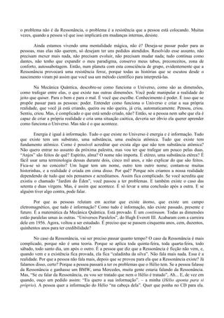 o problema não é da Ressonância, o problema é a resistência que a pessoa está colocando. Muitas
vezes, quando a pessoa vê que isso implicará em mudanças internas, desiste.
Ainda estamos vivendo uma mentalidade mágica, não é? Deseja-se passar poder para as
pessoas, mas elas não querem, só desejam ter uns pedidos atendidos. Resolvido esse assunto, não
precisam mexer mais nada, não precisam evoluir, não precisam mudar nada; tudo continua como
dantes, não tenho que expandir o meu paradigma, conservo meus tabus, preconceitos, zona de
conforto, autossabotagem. Então, num planeta com esta consciência de grupo, evidentemente que a
Ressonância provocará uma resistência feroz, porque todas as histórias que se escutou desde o
nascimento viram pó assim que você usa um método científico para interpretá-las.
Na Mecânica Quântica, descobre-se como funciona o Universo, como são as dimensões,
como trafegar entre elas, o que existe nas outras dimensões. Você pode manipular a realidade do
jeito que quiser. Para o bem e para o mal. É você que escolhe. Conhecimento é poder. É isso que se
propõe passar para as pessoas: poder. Entender como funciona o Universo e criar a sua própria
realidade, que você já está criando, queira ou não queira, já cria, automaticamente. Pensou, criou.
Sentiu, criou. Mas, é complicado o que está sendo criado, não? Então, se a pessoa nem sabe que ela é
capaz de criar a própria realidade e cria uma situação caótica, deveria ser óbvio ela querer aprender
como funciona o Universo. Mas não é o que acontece.
Energia é igual à informação. Tudo o que existe no Universo é energia e é informação. Tudo
que existe tem um substrato, uma substância, uma essência atômica. Tudo que existe tem
fundamento atômico. Como é possível acreditar que exista algo que não tem substância atômica?
Não quero entrar no assunto da próxima palestra, mas vou ter que trafegar um pouco pelas duas.
“Anjos” são feitos de quê? Espírito, alma? O nome não importa. É etéreo, uma substância etérea? É
fácil usar uma terminologia dessas durante dois, cinco mil anos, e não explicar do que são feitos.
Fica-se só no conceito? Um lugar tem um nome, outro tem outro nome; contam-se muitas
historinhas, e a realidade é criada em cima disso. Por quê? Porque nós criamos a nossa realidade
dependendo de tudo que nós pensamos e acreditamos. Assim fica complicado. Se você acredita que
existiu o chamado “Jardim do Éden”, você passou a ter problemas. E também existe o caso das
setenta e duas virgens. Mas, é assim que acontece. É só levar a uma conclusão após a outra. E se
alguém tiver algo contra, pode falar.
Por que as pessoas relutam em aceitar que existe átomo, que existe um campo
eletromagnético, que tudo é informação? Como tudo é informação, não existe passado, presente e
futuro. É a matemática da Mecânica Quântica. Está provado. É um continuum. Todas as dimensões
estão paralelas umas às outras. “Universos Paralelos”, do Hugh Everett III. Acabaram com a carreira
dele em 1956. Agora, voltou a ser estudado. É preciso que se passem cinquenta anos, cem, duzentos,
quinhentos anos para ter credibilidade?
No caso da Ressonância, vai ser preciso passar quanto tempo? O caso da Ressonância é mais
complicado, porque não é uma teoria. Porque se aplica toda quinta-feira, toda quarta-feira, todo
sábado, todo santo dia, um após o outro. É a pessoa que diz que a Ressonância é ficção não vem, e,
quando vem e a existência fica provada, ela fica “caladinha da silva”. Não fala mais nada. Essa é a
realidade. Por que a pessoa não fala mais, depois que se provou para ela que a Ressonância existe? Já
falamos disso, certo? Porque a pessoa passará a ter os problemas que o Hélio tem. Se a pessoa falasse
da Ressonância e ganhasse um BMW, uma Mercedes, muita gente estaria falando da Ressonância.
Mas, “Se eu falar da Ressonância, eu vou ser tratado que nem o Hélio é tratado”, Ah... E, de vez em
quando, ouço um pedido assim: “Eu quero a sua informação”. – a minha (Hélio aponta para si
próprio). A pessoa quer a informação do Hélio “na cabeça dela”. Quer que ponha no CD para ela.
 