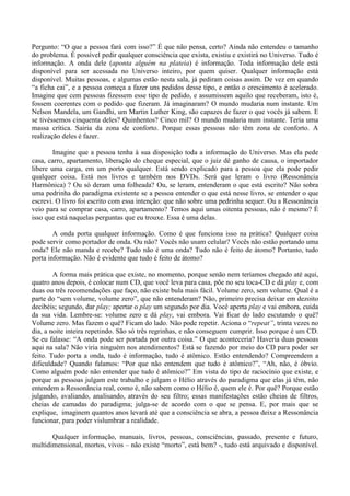 Pergunto: “O que a pessoa fará com isso?” É que não pensa, certo? Ainda não entendeu o tamanho
do problema. É possível pedir qualquer consciência que exista, existiu e existirá no Universo. Tudo é
informação. A onda dele (aponta alguém na plateia) é informação. Toda informação dele está
disponível para ser acessada no Universo inteiro, por quem quiser. Qualquer informação está
disponível. Muitas pessoas, e algumas estão nesta sala, já pediram coisas assim. De vez em quando
“a ficha cai”, e a pessoa começa a fazer uns pedidos desse tipo, e então o crescimento é acelerado.
Imagine que cem pessoas fizessem esse tipo de pedido, e assumissem aquilo que receberam, isto é,
fossem coerentes com o pedido que fizeram. Já imaginaram? O mundo mudaria num instante. Um
Nelson Mandela, um Gandhi, um Martin Luther King, são capazes de fazer o que vocês já sabem. E
se tivéssemos cinquenta deles? Quinhentos? Cinco mil? O mundo mudaria num instante. Teria uma
massa crítica. Sairia da zona de conforto. Porque essas pessoas não têm zona de conforto. A
realização deles é fazer.
Imagine que a pessoa tenha à sua disposição toda a informação do Universo. Mas ela pede
casa, carro, apartamento, liberação do cheque especial, que o juiz dê ganho de causa, o importador
libere uma carga, em um porto qualquer. Está sendo explicado para a pessoa que ela pode pedir
qualquer coisa. Está nos livros e também nos DVDs. Será que leram o livro (Ressonância
Harmônica) ? Ou só deram uma folheada? Ou, se leram, entenderam o que está escrito? Não sobra
uma pedrinha do paradigma existente se a pessoa entender o que está nesse livro, se entender o que
escrevi. O livro foi escrito com essa intenção: que não sobre uma pedrinha sequer. Ou a Ressonância
veio para se comprar casa, carro, apartamento? Temos aqui umas oitenta pessoas, não é mesmo? É
isso que está naquelas perguntas que eu trouxe. Essa é uma delas.
A onda porta qualquer informação. Como é que funciona isso na prática? Qualquer coisa
pode servir como portador de onda. Ou não? Vocês não usam celular? Vocês não estão portando uma
onda? Ele não manda e recebe? Tudo não é uma onda? Tudo não é feito de átomo? Portanto, tudo
porta informação. Não é evidente que tudo é feito de átomo?
A forma mais prática que existe, no momento, porque senão nem teríamos chegado até aqui,
quatro anos depois, é colocar num CD, que você leva para casa, põe no seu toca-CD e dá play e, com
duas ou três recomendações que faço, não existe bula mais fácil. Volume zero, sem volume. Qual é a
parte do “sem volume, volume zero”, que não entenderam? Não, primeiro precisa deixar em dezoito
decibéis; segundo, dar play; apertar o play um segundo por dia. Você aperta play e vai embora, cuida
da sua vida. Lembre-se: volume zero e dá play, vai embora. Vai ficar do lado escutando o quê?
Volume zero. Mas fazem o quê? Ficam do lado. Não pode repetir. Aciona o “repeat”, trinta vezes no
dia, a noite inteira repetindo. São só três regrinhas, e não conseguem cumprir. Isso porque é um CD.
Se eu falasse: “A onda pode ser portada por outra coisa.” O que aconteceria? Haveria duas pessoas
aqui na sala? Não viria ninguém nos atendimentos? Está se fazendo por meio do CD para poder ser
feito. Tudo porta a onda, tudo é informação, tudo é atômico. Estão entendendo? Compreendem a
dificuldade? Quando falamos: “Por que não entendem que tudo é atômico?”, “Ah, não, é óbvio.
Como alguém pode não entender que tudo é atômico?” Em vista do tipo de raciocínio que existe, e
porque as pessoas julgam este trabalho e julgam o Hélio através do paradigma que elas já têm, não
entendem a Ressonância real, como é, não sabem como o Hélio é, quem ele é. Por quê? Porque estão
julgando, avaliando, analisando, através do seu filtro; essas manifestações estão cheias de filtros,
cheias de camadas do paradigma; julga-se de acordo com o que se pensa. E, por mais que se
explique, imaginem quantos anos levará até que a consciência se abra, a pessoa deixe a Ressonância
funcionar, para poder vislumbrar a realidade.
Qualquer informação, manuais, livros, pessoas, consciências, passado, presente e futuro,
multidimensional, mortos, vivos – não existe “morto”, está bem? -, tudo está arquivado e disponível.
 