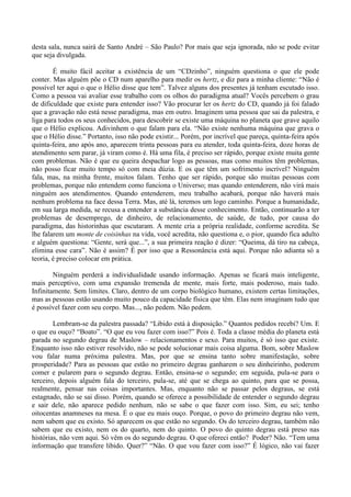 desta sala, nunca sairá de Santo André – São Paulo? Por mais que seja ignorada, não se pode evitar
que seja divulgada.
É muito fácil aceitar a existência de um “CDzinho”, ninguém questiona o que ele pode
conter. Mas alguém põe o CD num aparelho para medir os hertz, e diz para a minha cliente: “Não é
possível ter aqui o que o Hélio disse que tem”. Talvez alguns dos presentes já tenham escutado isso.
Como a pessoa vai avaliar esse trabalho com os olhos do paradigma atual? Vocês percebem o grau
de dificuldade que existe para entender isso? Vão procurar ler os hertz do CD, quando já foi falado
que a gravação não está nesse paradigma, mas em outro. Imaginem uma pessoa que sai da palestra, e
liga para todos os seus conhecidos, para descobrir se existe uma máquina no planeta que grave aquilo
que o Hélio explicou. Adivinhem o que falam para ela. “Não existe nenhuma máquina que grava o
que o Hélio disse.” Portanto, isso não pode existir... Porém, por incrível que pareça, quinta-feira após
quinta-feira, ano após ano, aparecem trinta pessoas para eu atender, toda quinta-feira, doze horas de
atendimento sem parar, já viram como é. Há uma fila, é preciso ser rápido, porque existe muita gente
com problemas. Não é que eu queira despachar logo as pessoas, mas como muitos têm problemas,
não posso ficar muito tempo só com meia dúzia. E os que têm um sofrimento incrível? Ninguém
fala, mas, na minha frente, muitos falam. Tenho que ser rápido, porque são muitas pessoas com
problemas, porque não entendem como funciona o Universo; mas quando entenderem, não virá mais
ninguém aos atendimentos. Quando entenderem, meu trabalho acabará, porque não haverá mais
nenhum problema na face dessa Terra. Mas, até lá, teremos um logo caminho. Porque a humanidade,
em sua larga medida, se recusa a entender a substância desse conhecimento. Então, continuarão a ter
problemas de desemprego, de dinheiro, de relacionamento, de saúde, de tudo, por causa do
paradigma, das historinhas que escutaram. A mente cria a própria realidade, conforme acredita. Se
lhe falarem um monte de coisinhas na vida, você acredita, não questiona e, o pior, quando fica adulto
e alguém questiona: “Gente, será que...”, a sua primeira reação é dizer: “Queima, dá tiro na cabeça,
elimina esse cara”. Não é assim? É por isso que a Ressonância está aqui. Porque não adianta só a
teoria, é preciso colocar em prática.
Ninguém perderá a individualidade usando informação. Apenas se ficará mais inteligente,
mais perceptivo, com uma expansão tremenda de mente, mais forte, mais poderoso, mais tudo.
Infinitamente. Sem limites. Claro, dentro de um corpo biológico humano, existem certas limitações,
mas as pessoas estão usando muito pouco da capacidade física que têm. Elas nem imaginam tudo que
é possível fazer com seu corpo. Mas..., não pedem. Não pedem.
Lembram-se da palestra passada? “Libido está à disposição.” Quantos pedidos recebi? Um. E
o que eu ouço? “Boato”. “O que eu vou fazer com isso?” Pois é. Toda a classe média do planeta está
parada no segundo degrau de Maslow – relacionamentos e sexo. Para muitos, é só isso que existe.
Enquanto isso não estiver resolvido, não se pode solucionar mais coisa alguma. Bom, sobre Maslow
vou falar numa próxima palestra. Mas, por que se ensina tanto sobre manifestação, sobre
prosperidade? Para as pessoas que estão no primeiro degrau ganharem o seu dinheirinho, poderem
comer e pularem para o segundo degrau. Então, ensina-se o segundo; em seguida, pula-se para o
terceiro, depois alguém fala do terceiro, pula-se, até que se chega ao quinto, para que se possa,
realmente, pensar nas coisas importantes. Mas, enquanto não se passar pelos degraus, se está
estagnado, não se sai disso. Porém, quando se oferece a possibilidade de entender o segundo degrau
e sair dele, não aparece pedido nenhum, não se sabe o que fazer com isso. Sim, eu sei; tenho
oitocentas anamneses na mesa. É o que eu mais ouço. Porque, o povo do primeiro degrau não vem,
nem sabem que eu existo. Só aparecem os que estão no segundo. Os do terceiro degrau, também não
sabem que eu existo, nem os do quarto, nem do quinto. O povo do quinto degrau está preso nas
histórias, não vem aqui. Só vêm os do segundo degrau. O que ofereci então? Poder? Não. “Tem uma
informação que transfere libido. Quer?” “Não. O que vou fazer com isso?” É lógico, não vai fazer
 