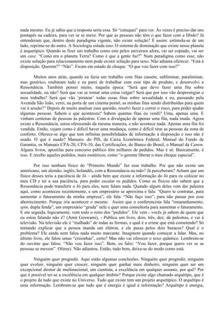 nada mesmo. Eu já sabia que a resposta seria essa. Só “cutuquei” para ver. Às vezes é preciso dar uns
pontapés na cadeira, para ver se se mexe. Por que as pessoas não têm o que fazer com a libido? Já
entenderam que, dentro deste paradigma vigente, não existe solução? É assim: estimula-se de um
lado, reprime-se do outro. A Sociologia estuda isso. O sistema de dominação que existe nesse planeta
é arquetípico. Quando se fizer um trabalho como este pelos universos afora, vai ser copiado, vai ser
um case. “Como era o planeta Terra? Como é que a gente faz?” Num paradigma como esse, não
existe solução para relacionamento nem pode existir solução para sexo. Não adianta oferecer. “Está à
disposição. Querem?” “Não”. Ficam em estado de choque. “O que vou fazer com isso?”
Muitos anos atrás, quando eu fazia um trabalho com fitas cassete, subliminar, paraliminar,
mas genérico, roubaram tudo e eu parei de trabalhar com esse tipo de produto, e desenvolvi a
Ressonância. Também pensei muito, naquela época: “Será que devo fazer uma fita sobre
sexualidade, ou não? Será que vai se tornar uma coisa vulgar? Será que por isso vão desprestigiar o
meu trabalho? Será que vão ‘piratear’ todas essas fitas sobre sexualidade e eu, passando pela
Avenida São João, verei, na porta de um cinema pornô, as minhas fitas sendo distribuídas para quem
vai à sessão?” Depois de muito analisar essa questão, resolvi fazer e correr o risco, para poder ajudar
algumas pessoas. Sabem o que aconteceu? Sabem quantas fitas eu vendi? Uma, apenas uma. E
vinham centenas de pessoas às palestras. Com a divulgação de apenas uma fita, nada muda. Agora
existe a Ressonância, estou oferecendo da mesma maneira, e não acontece nada. Apenas uma fita foi
vendida. Então, vejam como é difícil haver uma mudança, como é difícil tirar as pessoas da zona de
conforto. Oferece-se algo que tem infinitas possibilidades de informação à disposição e isso não é
usado. O que é usado? Manuais: do PIS, da Caixa Econômica Federal, Manual do Fundo de
Garantia, os Manuais CPA-20, CPA-10, das Certificações, do Banco do Brasil, o Manual da Canon.
Alguns livros, apostilas para concurso público têm milhares de pedidos. Mas é só. Basicamente, é
isso. E recebo aqueles pedidos, mais esotéricos, como “o gerente liberar o meu cheque especial”.
Por isso nenhum físico do “Primeiro Mundo” faz esse trabalho. Por que não existe um
americano, um alemão, inglês, holandês, com a Ressonância na mão? Já perceberam? Acham que um
físico desses teria a paciência de Jó – ainda bem que existe a informação do Jó para eu colocar no
meu CD e ter a sua paciência, para poder escutar os pedidos. Como os físicos não sabem que a
Ressonância pode transferir o Jó para eles, nem falam nada. Quando algum deles vem dar palestra
aqui, como aconteceu recentemente, e um empresário se aproxima e fala: “Quero te contratar, para
aumentar o faturamento da minha empresa”, ele fala: “Não faço isso”; para não passar por esse
aborrecimento. Porque iria acontecer o mesmo. Assim que o conferencista fala “emaranhamento,
spin, dupla fenda”, um empresário “gruda” nele e quer uma consultoria para aumentar o faturamento.
E em seguida, logicamente, vem todo o resto dos “pedidos”. Ele vem - vocês já sabem de quem que
eu estou falando não é? (Amit Goswami), - Publica um livro, dois, três, dez; dá palestras, e vai à
televisão. Na televisão ele é “malhado” de todas as formas, e qual é o crime que está cometendo? Só
tentando explicar que a pessoa manda um elétron, e ele passa pelos dois buracos? Qual é o
problema? Ele ainda nem falou nada muito marcante. Imaginem quando começar a falar. Mas, no
último livro, ele falou umas “coisinhas”, certo? Mas não vai oferecer o sexo quântico. Lembrem-se
do ouvinte que falou: “Não vou fazer isso”. Bem, eu falei: “Vou fazer, porque quero ver se as
pessoas se mexem”. Ofereci. Não adiantou. Então, tudo bem, deixa-se do modo como está.
Ninguém quer progredir. Aqui estão algumas conclusões. Ninguém quer progredir, ninguém
quer evoluir, ninguém quer crescer, ninguém quer ganhar mais dinheiro, ninguém quer ser um
excepcional diretor de multinacional, um cientista, a excelência em qualquer assunto, por quê? Por
que é possível ter-se a excelência em qualquer âmbito? Porque existe algo chamado arquétipo, que é
o projeto de tudo que existe no Universo. Tudo que existe tem um projeto arquetípico. O arquétipo é
uma informação. Lembram-se que tudo que é energia é igual à informação? Arquétipo é energia,
 