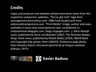 CreditsLogos and products and websitesphotoshavebeentakenfromtherespectivecompanies’ websites. “You’vegot mail” logo from youvegotmail.warnerbros.com. 1986 Ford Quadricyclefrom oldcarandtruckpictures.com. “Print Media” image, authorunknown, available in manysites (startupmeme.com, sarahdavies.cc, andywhitman.blogspot.com, blogs.citypages.com…). MeinKampftcover, publishedbyHurst and Blackett (1982). The Postman Always Rings Twice cover, published by Pocket Books (1953). World Book and Copyright Day poster, from UNESCO. Dictionary page photo from PompeuFabra’sDiccionari general de la llenguacatalana(Edhasa, 1977).Xavier Badosa