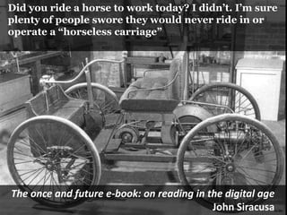   Did you ride a horse to work today? I didn’t. I’m sure  plenty of people swore they would never ride in or  operate a “horseless carriage”The once and future e-book: on reading in the digital ageJohn Siracusa