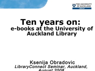 Ten years on:
e-books at the University of
Auckland Library
Ksenija Obradovic
LibraryConnect Seminar, Auckland,
 