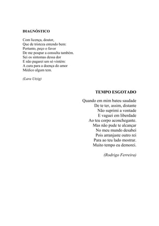 DIAGNÓSTICO
Com licença, doutor,
Que de tristeza entendo bem:
Portanto, peço o favor
De me poupar a consulta também.
Sei os sintomas dessa dor
E não pagarei um só vintém:
A cura para a doença do amor
Médico algum tem.
(Lara Utzig)

TEMPO ESGOTADO
Quando em mim bateu saudade
De te ter, assim, distante
Não suprimi a vontade
E vaguei em liberdade
Ao teu corpo aconchegante.
Mas não pude te alcançar
No meu mundo desabei
Pois arranjaste outro rei
Para ao teu lado mostrar.
Muito tempo eu demorei.
(Rodrigo Ferreira)

 