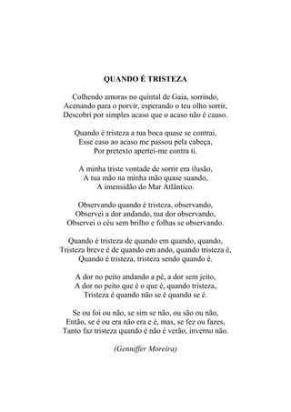 QUANDO É TRISTEZA
Colhendo amoras no quintal de Gaia, sorrindo,
Acenando para o porvir, esperando o teu olho sorrir,
Descobri por simples acaso que o acaso não é causo.
Quando é tristeza a tua boca quase se contrai,
Esse caso ao acaso me passou pela cabeça,
Por pretexto apertei-me contra ti.
A minha triste vontade de sorrir era ilusão,
A tua mão na minha mão quase suando,
A imensidão do Mar Atlântico.
Observando quando é tristeza, observando,
Observei a dor andando, tua dor observando,
Observei o céu sem brilho e folhas se observando.
Quando é tristeza de quando em quando, quando,
Tristeza breve é de quando em ando, quando tristeza é,
Quando é tristeza, tristeza sendo quando é.
A dor no peito andando a pé, a dor sem jeito,
A dor no peito que é o que é, quando tristeza,
Tristeza é quando não se é quando se é.
Se ou foi ou não, se sim se não, ou são ou não,
Então, se é ou era não era e é, mas, se fez ou fazes,
Tanto faz tristeza quando é não é verão, inverno não.
(Genniffer Moreira)

 