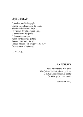 BICHO-PAPÃO
O medo é um bicho papão
Que se esconde debaixo da cama.
Mas quando nosso coração
Se entrega de fato a quem ama,
O bicho some do quarto
E desaparece de vez:
Pois o medo não dá espaço
Ao que mais teme, talvez...
Porque o medo tem um pavor macabro
De encontrar a insensatez.
(Lara Utzig)

LUA DESERTA
Meu único medo esta noite
Não é de fantasmas, almas penadas
É da tua alma atrelada à minha
Se tocar que é livre e voar
(Marvin Cross)

 