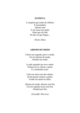 SUSPEITA
A suspeito que tenho do silêncio
É assustadora
Apenas uma
E me causa um medo
Sinto que ele fala
Só não sei que língua...
(Pedro Stkls)

ABISMO DO MEDO
Chorei em segredo, previ o medo,
Caí no abismo do medo,
Afundei em medo.
A cada segundo um novo medo,
Tristeza no ar, chorar e gritar,
É a montanha russa.
Calei em mim essa dor salutar,
Só de pensar começo a gritar,
Vendo teu medo no olhar.
Abismo do medo, abismo sem fim,
Caí em segredo nesse sem fim,
Afundei por fim.
(Genniffer Moreira)

 
