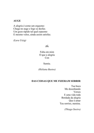 AUGE
A alegria é como um orgasmo:
Chega no auge e logo se desfaz.
Um gozo rápido tal qual espasmo
E mesmo veloz, ainda assim satisfaz.
(Lara Utzig)
JÁ
Falta em mim
O que a alegria
Con
Sumiu.
(Heliana Bastos)

DAS COISAS QUE ME FIZERAM SORRIR
Tua boca
Me desenhando
Versos
E uma vida toda
Bordada da alegria
Que é amar
Teu sorriso, menina.
(Thiago Soeiro)

 