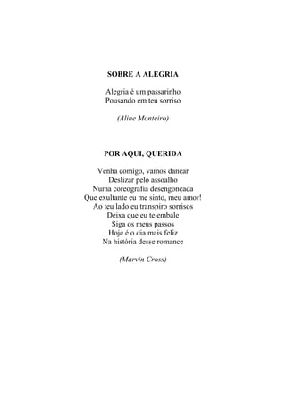 SOBRE A ALEGRIA
Alegria é um passarinho
Pousando em teu sorriso
(Aline Monteiro)

POR AQUI, QUERIDA
Venha comigo, vamos dançar
Deslizar pelo assoalho
Numa coreografia desengonçada
Que exultante eu me sinto, meu amor!
Ao teu lado eu transpiro sorrisos
Deixa que eu te embale
Siga os meus passos
Hoje é o dia mais feliz
Na história desse romance
(Marvin Cross)

 