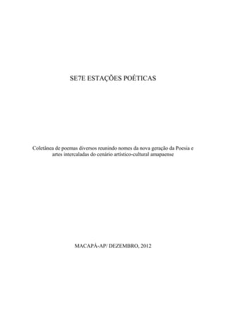 SE7E ESTAÇÕES POÉTICAS

Coletânea de poemas diversos reunindo nomes da nova geração da Poesia e
artes intercaladas do cenário artístico-cultural amapaense

MACAPÁ-AP/ DEZEMBRO, 2012

 