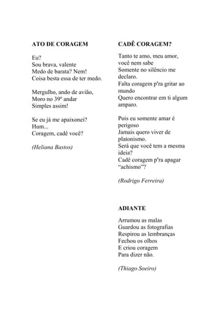 ATO DE CORAGEM

CADÊ CORAGEM?

Eu?
Sou brava, valente
Medo de barata? Nem!
Coisa besta essa de ter medo.

Tanto te amo, meu amor,
você nem sabe
Somente no silêncio me
declaro.
Falta coragem p'ra gritar ao
mundo
Quero encontrar em ti algum
amparo.

Mergulho, ando de avião,
Moro no 39º andar
Simples assim!
Se eu já me apaixonei?
Hum...
Coragem, cadê você?
(Heliana Bastos)

Pois eu somente amar é
perigoso
Jamais quero viver de
platonismo.
Será que você tem a mesma
ideia?
Cadê coragem p'ra apagar
“achismo”?
(Rodrigo Ferreira)

ADIANTE
Arrumou as malas
Guardou as fotografias
Respirou as lembranças
Fechou os olhos
E criou coragem
Para dizer não.
(Thiago Soeiro)

 