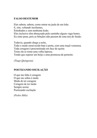 FALSO DESTEMOR
Eles sabem, sabem, como entrar na jaula de um leão.
E, sim, voltando incólumes,
Entediados e sem nenhuma lesão.
Eles inclusive têm abençoado pelo caminho alguns vaga-lumes.
Eu sinto pena, pois as bênçãos não passam de uma teia de ilusão.
Todavia, quando chega a noite,
Todo o medo enraivecido bate à porta, com uma maçã venenosa.
Toda coragem é procrastinada em face do açoite.
Triste ela se torna uma velha leprosa.
Tendo que esperar um beijo e uma promessa de pernoite.
(Tiago Quingosta)

POETIZANDO OSCILAÇÃO
O que me falta é coragem
O que me sobra é medo
Medo de ter coragem
Coragem de ter medo
Sempre assim:
Poetizando oscilação
(Pedro Stkls)

 