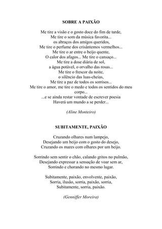 SOBRE A PAIXÃO
Me tire a visão e o gosto doce do fim de tarde,
Me tire o som da música favorita...
os abraços dos amigos queridos,
Me tire o perfume dos crisântemos vermelhos...
Me tire o ar entre o beijo quente,
O calor dos afagos... Me tire o cansaço...
Me tire a dose diária de sol,
a água potável, o orvalho das rosas...
Me tire o frescor da noite,
o silêncio das luas-cheias,
Me tire a paz de todos os sorrisos...
Me tire o amor, me tire o medo e todos os sentidos do meu
corpo...
...e se ainda restar vontade de escrever poesia
Haverá um mundo a se perder...
(Aline Monteiro)

SUBITAMENTE, PAIXÃO
Cruzando olhares num lampejo,
Desejando um beijo com o gosto do desejo,
Cruzando os mares com olhares por um beijo.
Sorrindo sem sentir o chão, calando gritos no pulmão,
Desejando expressar a sensação de voar sem ar,
Sorrindo e chorando no mesmo lugar.
Subitamente, paixão, envolvente, paixão,
Sorria, ilusão, sorria, paixão, sorria,
Subitamente, sorria, paixão.
(Genniffer Moreira)

 