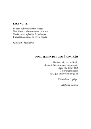 ESSA NOITE
Se essa noite cromática falasse
Manifestaria abrasamentos de amor
Traria extravagâncias de palavras
E revelaria o ardor da nossa paixão
(Cássia C. Monteiro)

O PROBLEMA DE TUDO É A PAIXÃO
O crime não premeditado
Sem clichês, sem nem um porquê.
Aqui não tem vilão!
É o primeiro passo
Eis, que se apresenta o galã!
Foi dado o 1º golpe.
(Heliana Bastos)

 