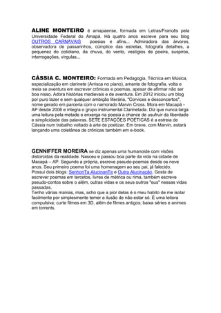 ALINE MONTEIRO é amapaense, formada em Letras/Francês pela
Universidade Federal do Amapá. Há quatro anos escreve para seu blog
OUTROS CARNAVAIS
poesias e afins... Admiradora das árvores,
observadora de passarinhos, cúmplice das estrelas, fotografa detalhes, a
pequenez do cotidiano, da chuva, do vento, vestígios de poeira, suspiros,
interrogações, vírgulas...

CÁSSIA C. MONTEIRO: Formada em Pedagogia, Técnica em Música,
especialização em clarinete (Arrisca no piano), amante de fotografia, volta e
meia se aventura em escrever crônicas e poemas, apesar de afirmar não ser
boa nisso. Adora histórias medievais e de aventura. Em 2012 iniciou um blog
por puro lazer e sem qualquer ambição literária, "Corvices e desconcertos",
nome gerado em parceria com o namorado Marvin Cross. Mora em Macapá AP desde 2006 e integra o grupo instrumental Clarinetada. Diz que nunca larga
uma leitura pela metade e enxerga na poesia a chance de usufruir da liberdade
e simplicidade das palavras. SETE ESTAÇÕES POÉTICAS é a estreia de
Cássia num trabalho voltado à arte de poetizar. Em breve, com Marvin, estará
lançando uma coletânea de crônicas também em e-book.

GENNIFFER MOREIRA se diz apenas uma humanoide com visões
distorcidas da realidade. Nasceu e passou boa parte da vida na cidade de
Macapá – AP. Segundo a própria, escreve pseudo-poemas desde os nove
anos. Seu primeiro poema foi uma homenagem ao seu pai, já falecido.
Possui dois blogs: SenhoriTa AlucinanTe e Outra Alucinação. Gosta de
escrever poemas em tercetos, livres de métrica ou rima, também escreve
pseudo-contos sobre o além, outras vidas e os seus outros "eus" nessas vidas
passadas.
Tenho várias manias, mas, acho que a pior delas é o meu habito de me isolar
facilmente por simplesmente temer a ilusão de não estar só. É uma leitora
compulsiva; curte filmes em 3D, além de filmes antigos; baixa séries e animes
em torrents.

 