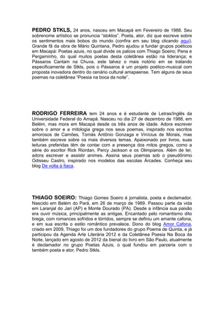 PEDRO STKLS, 24 anos, nasceu em Macapá em Fevereiro de 1988. Seu
sobrenome artístico se pronuncia “stoklos”. Poeta, ator, diz que escreve sobre
os sentimentos mais bobos do mundo (confira em seu blog clicando aqui).
Grande fã da obra de Mário Quintana, Pedro ajudou a fundar grupos poéticos
em Macapá: Poetas azuis, no qual divide os palcos com Thiago Soeiro; Pena e
Pergaminho, do qual muitos poetas desta coletânea estão na liderança; e
Pássaros Cantam na Chuva, este talvez o mais notório em se tratando
especificamente de Stkls, pois o Pássaros é um projeto poético-musical com
proposta inovadora dentro do cenário cultural amapaense. Tem alguns de seus
poemas na coletânea “Poesia na boca da noite”.

RODRIGO FERREIRA tem 24 anos e é estudante de Letras/Inglês da
Universidade Federal do Amapá. Nasceu no dia 27 de dezembro de 1988, em
Belém, mas mora em Macapá desde os três anos de idade. Adora escrever
sobre o amor e a mitologia grega nos seus poemas, inspirado nos escritos
amorosos de Camões, Tomás Antônio Gonzaga e Vinícius de Morais, mas
também escreve sobre os mais diversos temas. Apaixonado por livros, suas
leituras preferidas têm de contar com a presença dos mitos gregos, como a
série do escritor Rick Riordan, Percy Jackson e os Olimpianos. Além de ler,
adora escrever e assistir animes. Assina seus poemas sob o pseudônimo
Odisseu Castro, inspirado nos modelos das escolas Árcades. Conheça seu
blog De volta à Ítaca.

THIAGO SOEIRO: Thiago Gomes Soeiro é jornalista, poeta e declamador.
Nascido em Belém do Pará, em 26 de março de 1989. Passou parte da vida
em Laranjal do Jari (AP) e Monte Dourado (PA). Desde a infância sua paixão
era ouvir música, principalmente as antigas. Encantado pelo romantismo dito
brega, com romances sofridos e tórridos, sempre se definiu um amante cafona,
e em sua escrita o estilo romântico prevalece. Dono do blog Amor Cafona,
criado em 2009, Thiago foi um dos fundadores do grupo Poema de Quinta, e já
participou da Agenda Arte Literária 2012 e da Coletânea Poesia Na Boca da
Noite, lançado em agosto de 2012 da bienal do livro em São Paulo, atualmente
é declamador no grupo Poetas Azuis, o qual fundou em parceria com o
também poeta e ator, Pedro Stkls.

 
