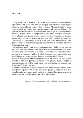 LEIA-ME

O projeto SETE ESTAÇÕES POÉTICAS nasceu em minha mente durante
a primeira FLAP (Feira de Livros do Amapá), com intuito de reunir alguns
amigos e conhecidos da seara poética jovem de Macapá. É notável que a
cena artística na cidade tem crescido com o advento da Internet. Ao
espalhar pelas redes sociais os endereços de seus blogs, os novos escritores,
músicos, poetas, atores e simpatizantes das artes acabaram iniciando,
provavelmente sem querer, um movimento que tem avançado em divulgar
mundo afora o que o Amapá produz nos mais variados formatos da
criatividade. O movimento poético é um dos mais proeminentes, com
grupos formados e encontros regulares dos mesmos. E o número de novos
poetas apenas cresce.
Nas páginas a seguir, você se deliciará com textos criados exclusivamente
para essa coletânea, em que seus respectivos autores toparam o desafio de
colocar o maquinário mental (e o coração) para funcionar em prol de temas
universais e comuns ligados à alma humana, aos sentimentos que
impulsionam ou retraem as mais diversas atitudes dos indivíduos.
Todos os autores tem uma visão diferenciada de mundo, de vida, o que
confere a este livro percepções únicas sobre paixão, medo, coragem e
outros assuntos que podem surgir numa roda informal de conversa ou num
debate acadêmico fervoroso.
A natureza tem quatro estações definidas, mas a vida humana pode ir além.
Escolhemos apenas sete facetas nas quais podemos explorar essa rica
complexidade, em versos envolventes e profundos. Embarque conosco e
apaixone-se por esse belo pedaço de talento do Amapá.

Marvin Cross, organizador da coletânea e um dos autores

 