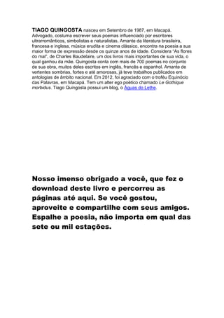 TIAGO QUINGOSTA nasceu em Setembro de 1987, em Macapá.
Advogado, costuma escrever seus poemas influenciado por escritores
ultrarromânticos, simbolistas e naturalistas. Amante da literatura brasileira,
francesa e inglesa, música erudita e cinema clássico, encontra na poesia a sua
maior forma de expressão desde os quinze anos de idade. Considera “As flores
do mal”, de Charles Baudelaire, um dos livros mais importantes de sua vida, o
qual ganhou da mãe. Quingosta conta com mais de 700 poemas no conjunto
de sua obra, muitos deles escritos em inglês, francês e espanhol. Amante de
vertentes sombrias, fortes e até amorosas, já teve trabalhos publicados em
antologias de âmbito nacional. Em 2012, foi agraciado com o troféu Equinócio
das Palavras, em Macapá. Tem um alter ego poético chamado Le Gothique
morbidus. Tiago Quingosta possui um blog, o Águas do Lethe.

Nosso imenso obrigado a você, que fez o
download deste livro e percorreu as
páginas até aqui. Se você gostou,
aproveite e compartilhe com seus amigos.
Espalhe a poesia, não importa em qual das
sete ou mil estações.

 