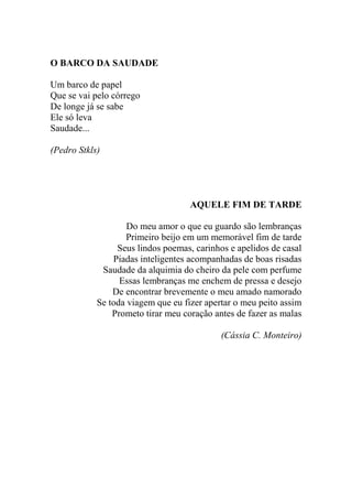 O BARCO DA SAUDADE
Um barco de papel
Que se vai pelo córrego
De longe já se sabe
Ele só leva
Saudade...
(Pedro Stkls)

AQUELE FIM DE TARDE
Do meu amor o que eu guardo são lembranças
Primeiro beijo em um memorável fim de tarde
Seus lindos poemas, carinhos e apelidos de casal
Piadas inteligentes acompanhadas de boas risadas
Saudade da alquimia do cheiro da pele com perfume
Essas lembranças me enchem de pressa e desejo
De encontrar brevemente o meu amado namorado
Se toda viagem que eu fizer apertar o meu peito assim
Prometo tirar meu coração antes de fazer as malas
(Cássia C. Monteiro)

 