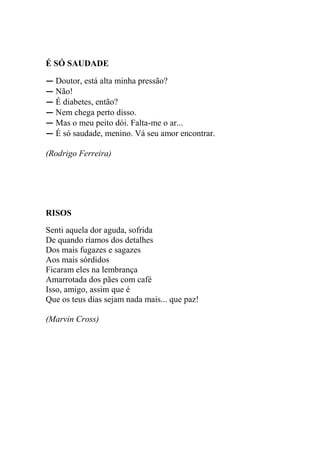 É SÓ SAUDADE
― Doutor, está alta minha pressão?
― Não!
― É diabetes, então?
― Nem chega perto disso.
― Mas o meu peito dói. Falta-me o ar...
― É só saudade, menino. Vá seu amor encontrar.
(Rodrigo Ferreira)

RISOS
Senti aquela dor aguda, sofrida
De quando ríamos dos detalhes
Dos mais fugazes e sagazes
Aos mais sórdidos
Ficaram eles na lembrança
Amarrotada dos pães com café
Isso, amigo, assim que é
Que os teus dias sejam nada mais... que paz!
(Marvin Cross)

 