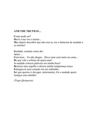 AND THE TRUTH IS…
Como pode ser?
Ouvir a tua voz e tremer...
Mas depois descobrir que não eras tu, era o fantasma da saudade a
se entreter!
Saudade, cortante como dor.
Amor ...
Uma hora... Tu não chegas... Deve estar com outro na cama...
De que vale o esforço de quem ama?
A saudade colocou palavras em minha boca!
Destruiu meu orgulho e deixou minha temperança rouca.
Entregou-te meu coração em um embrulho.
Sei que querias ir devagar, entrementes, foi a saudade quem
instigou este esbulho!
(Tiago Quingosta)

 