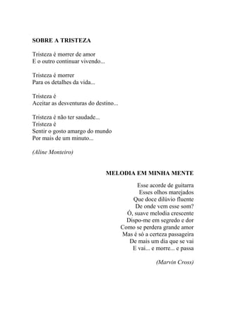 SOBRE A TRISTEZA
Tristeza é morrer de amor
E o outro continuar vivendo...
Tristeza é morrer
Para os detalhes da vida...
Tristeza é
Aceitar as desventuras do destino...
Tristeza é não ter saudade...
Tristeza é
Sentir o gosto amargo do mundo
Por mais de um minuto...
(Aline Monteiro)

MELODIA EM MINHA MENTE
Esse acorde de guitarra
Esses olhos marejados
Que doce dilúvio fluente
De onde vem esse som?
Ó, suave melodia crescente
Dispo-me em segredo e dor
Como se perdera grande amor
Mas é só a certeza passageira
De mais um dia que se vai
E vai... e morre... e passa
(Marvin Cross)

 