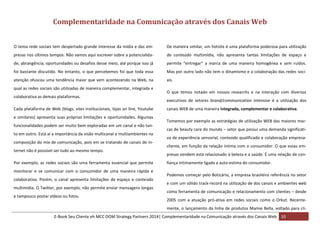 Complementaridade na Comunicação através dos Canais Web
O tema rede sociais tem despertado grande interesse da mídia e das em-

De maneira similar, um hotsite é uma plataforma poderosa para utilização

presas nos últimos tempos. Não vamos aqui escrever sobre a potencialida-

de conteúdo multimídia, não apresenta tantas limitações de espaço e

de, abrangência, oportunidades ou desafios desse meio, até porque isso já

permite “entregar” a marca de uma maneira homogênea e sem ruídos.

foi bastante discutido. No entanto, o que percebemos foi que toda essa

Mas por outro lado não tem o dinamismo e a colaboração das redes soci-

atenção ofuscou uma tendência maior que vem acontecendo na Web, na

ais.

qual as redes sociais são utilizadas de maneira complementar, integrada e
colaborativa as demais plataformas.
Cada plataforma de Web (blogs, sites institucionais, lojas on line, Youtube
e similares) apresenta suas próprias limitações e oportunidades. Algumas
funcionalidades podem ser muito bem exploradas em um canal e não tanto em outro. Está aí a importância da visão multicanal e multiambientes na
composição do mix de comunicação, pois em se tratando de canais de Internet não é possível ser tudo ao mesmo tempo.
Por exemplo, as redes sociais são uma ferramenta essencial que permite
monitorar e se comunicar com o consumidor de uma maneira rápida e
colaborativa. Porém, o canal apresenta limitações de espaço e conteúdo
multimídia. O Twitter, por exemplo, não permite enviar mensagens longas
e tampouco postar vídeos ou fotos.

O que temos notado em nossos researchs e na interação com diversos
executivos de setores brand/communication intensive é a utilização dos
canais WEB de uma maneira integrada, complementar e colaborativa.
Tomemos por exemplo as estratégias de utilização WEB das maiores marcas de beauty care do mundo – setor que possui uma demanda significativa de experiência sensorial, conteúdo qualificado e colaboração empresacliente, em função da relação íntima com o consumidor. O que essas empresas vendem está relacionado à beleza e a saúde. É uma relação de confiança intimamente ligada a auto-estima do consumidor.
Podemos começar pelo Boticário, a empresa brasileira referência no setor
e com um sólido track-record na utilização de dos canais e ambientes web
como ferramenta de comunicação e relacionamento com clientes – desde
2005 com a atuação pró-ativa em redes sociais como o Orkut. Recentemente, o lançamento da linha de produtos Mamie Bella, voltado para cli-

E-Book Seu Cliente eh MCC DOM Strategy Partners 2014| Complementaridade na Comunicação através dos Canais Web 10

 
