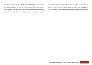 Acreditamos que em relação a plataformas Web a tendência é especializa-

cias de cada canal são entregues de maneira diferentes e é necessário ter

ção. Não será possível ser tudo ao mesmo tempo e talvez nem os inter-

isso em conta no momento do planejamento. Assim, resta se perguntar:

nautas desejem isso. Cada canal possuiu qualidades e defeitos e saber ex-

será que sua marca tem se beneficiado das potencialidades de cada canal?

plorar cada um deles demanda planejamento. As mensagens e experiên-

E-Book Seu Cliente eh MCC DOM Strategy Partners 2014| 12

 