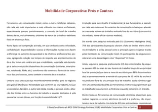 Mobilidade Corporativa: Prós e Contras
Ferramentas de comunicação móvel, como e-mail e telefones celulares,

A solução para este desafio é fundamental, já que funcionários e executi-

são cada vez mais importantes e mais utilizadas nos meios profissionais,

vos cada vez mais usam ferramentas de comunicação móveis para atender

especialmente porque, paulatinamente, o conceito de local de trabalho

ao crescente volume de trabalho realizado fora do escritório (com escritó-

deixou de ser, exclusivamente, sinônimo de mesas de trabalho e telefones

rios móveis, home-office e outros modelos).

fixos em endereços fixos.

De acordo com pesquisa realizada pela EIU (Economic Intelligence Unit),

Numa época de competição acirrada, em que atributos como velocidade,

75% dos participantes da pesquisa citaram a falta de limites entre o horá-

confiabilidade, disponibilidade e acesso a informações muitas vezes fazem

rio de trabalho e a vida pessoal como o principal aspecto negativo trazido

a diferença no aumento da capacidade e da eficiência profissional das pes-

pelas facilidades da comunicação móvel. Os participantes da pesquisa con-

soas, agregando redução nos tempos de resposta aos acontecimentos do

sideraram uma desvantagem estar “disponível” 24 horas.

dia a dia, temos um cenário em que a mobilidade, suportada pela tecnologia e pelos avanços dos dispositivos de comunicação (celulares, smartphones, notebooks, PDAs, etc), transforma não somente a forma de se comunicar dos profissionais, como também a maneira de se trabalhar.

Ainda, segundo a pesquisa, praticamente 1/3 dos entrevistados da pesquisa passam 40% ou mais do seu horário de trabalho longe do seu principal
local de produção (que seria a mesa do escritório para 88% dos entrevistados) e aproximadamente a metade diz que passa de 20 a 40% do seu horá-

Embora a sua utilização seja reconhecidamente benéfica para os negócios

rio produtivo fora do seu principal local de trabalho. Esses números suge-

pela grande eficiência e flexibilidade que conferem ao seu trabalho, há que

rem uma demanda crescente por ferramentas melhores que permitam que

se considerar, também, o outro lado desta moeda, o pessoal, onde a dilui-

os trabalhadores aumentem a eficiência enquanto estiverem em trânsito.

ção dos limites entre os horários de trabalho e aqueles dedicados à vida
pessoal se tornam tênues, em função da acessibilidade 24/7.

Dentre todas as ferramentas de comunicação eletrônica disponíveis para
realizar negócios, o correio eletrônico (e-mail) é a preferida, não importando o local de trabalho. Um total de 82% dos entrevistados responderam

E-Book Seu Cliente eh MCC DOM Strategy Partners 2014| Mobilidade Corporativa: Prós e Contras 13

 