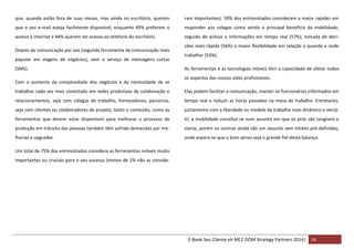 que, quando estão fora de suas mesas, mas ainda no escritório, querem

ram importantes). 59% dos entrevistados consideram a maior rapidez em

que o seu e-mail esteja facilmente disponível, enquanto 49% preferem o

responder aos colegas como sendo o principal benefício da mobilidade,

acesso à Internet e 44% querem ter acesso ao telefone do escritório.

seguido de acesso a informações em tempo real (57%), tomada de deci-

Depois da comunicação por voz (segunda ferramenta de comunicação mais
popular em viagens de negócios), vem o serviço de mensagens curtas
(SMS).
Com o aumento da complexidade dos negócios e da necessidade de se

sões mais rápida (56%) e maior flexibilidade em relação a quando e onde
trabalhar (53%).
As ferramentas e as tecnologias móveis têm a capacidade de afetar todos
os aspectos das nossas vidas profissionais.

trabalhar cada vez mais conectado em redes produtivas de colaboração e

Elas podem facilitar a comunicação, manter os funcionários informados em

relacionamentos, seja com colegas de trabalho, fornecedores, parceiros,

tempo real e reduzir as horas passadas na mesa de trabalho. Entretanto,

seja com clientes ou colaboradores de projeto, tanto o conteúdo, como as

juntamente com a liberdade ou modelo de trabalho mais dinâmico e versá-

ferramentas que devem estar disponíveis para melhorar o processo de

til, a mobilidade constitui-se num assunto em que os prós são tangíveis e

produção em trânsito das pessoas também têm sofrido demandas por me-

claros, porém os contras ainda são um assunto sem limites pré-definidos,

lhorias e upgrades.

onde espera-se que o bom senso seja o grande fiel desta balança.

Um total de 75% dos entrevistados considera as ferramentas móveis muito
importantes ou cruciais para o seu sucesso (menos de 2% não as conside-

E-Book Seu Cliente eh MCC DOM Strategy Partners 2014| 14

 