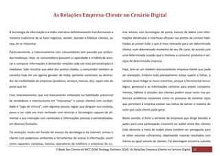As Relações Empresa-Cliente no Cenário Digital
A tecnologia da informação e a mídia interativa definitivamente transformaram a

tros setores com tecnologias de ponta, bancos de dados com infor-

maneira tradicional de se fazer negócios, vender, atender e fidelizar clientes, ou

mações detalhadas e interfaces eficazes nos pontos de contato habi-

seja, de se relacionar.

litadas as prover tudo o que é mais relevante para um determinado

Particularmente, o relacionamento com consumidores tem passado por profundas mudanças. Hoje, os consumidores possuem a capacidade e o hábito de acessar e comparar informações e demandar relações cada vez mais personalizadas e

cliente, num determinado momento de seu life cycle, de acordo com
uma determinada ocasião que o motivou a consumir produtos e serviços de determinada empresa.

imediatas. Vale ressaltar que além dos pontos citados, o consumidor também se

Hoje, tem-se um modelo relacionamento empresa-cliente que pode

constitui hoje em um agente gerador de mídia, portanto construtor ou destrui-

ser planejado. Embora todo planejamento esteja sujeito a falhas, o

dor da credibilidade de empresas (produtos, serviços, marcas, etc), sejam elas do

cenário atual mitiga os riscos inerentes, porque o ferramental tecno-

porte que for.

lógico, gerencial e as informações certeiras para prever comporta-

Esse relacionamento, que era basicamente embasado na habilidade presencial
de vendedores e interlocutores em “improvisar” e cativar clientes com cordialidade e “jogo de cintura”, com algumas poucas regras que dirigiam sua conduta,
passa a ser cada vez mais recheado com técnicas e tecnologias capazes de ali-

mentos, hábitos e atitudes dos clientes podem atuar tanto nos potenciais problemas existentes como no processo de estreitar laços
que permitam à empresa evoluir nas metas de extrair o máximo de
valor que cada cliente pode gerar.

mentar a sua interação com conteúdos e informações precisas e personalizadas,

Neste sentido, é forte a vertente de empresas que dirige estudos e

em diversos formatos.

ações para uma participação crescente no wallet share dos clientes

Tal evolução, muito em função do avanço da tecnologia e da Internet, armou o
cliente com poderosos ambientes e ferramentas de acesso à informação, assim
como capacitou varejistas, bancos, operadoras de telefonia e empresas de ou-

(não obstante a meta de maket share também ser perseguida para
se obter volumes suficientes), objetivando maiores resultados com
menos ou igual volume de clientes. Tal abordagem encontra subsídio

E-Book Seu Cliente eh MCC DOM Strategy Partners 2014| As Relações Empresa-Cliente no Cenário Digital 15

 