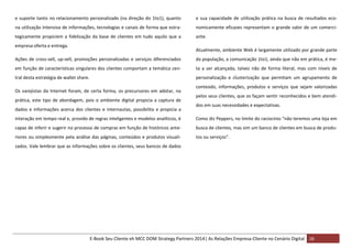 e suporte tanto no relacionamento personalizado (na direção do 1to1), quanto

e sua capacidade de utilização prática na busca de resultados eco-

na utilização intensiva de informações, tecnologias e canais de forma que estra-

nomicamente eficazes representam o grande valor de um comerci-

tegicamente propiciem a fidelização da base de clientes em tudo aquilo que a

ante.

empresa oferta e entrega.

Atualmente, ambiente Web é largamente utilizado por grande parte

Ações de cross-sell, up-sell, promoções personalizadas e serviços diferenciados

da população, a comunicação 1to1, ainda que não em prática, é me-

em função de características singulares dos clientes comportam a temática cen-

ta a ser alcançada, talvez não de forma literal, mas com níveis de

tral desta estratégia de wallet share.

personalização e clusterização que permitam um agrupamento de

Os varejistas da Internet foram, de certa forma, os precursores em adotar, na
prática, este tipo de abordagem, pois o ambiente digital propicia a captura de
dados e informações acerca dos clientes e internautas, possibilita e propicia a

conteúdo, informações, produtos e serviços que sejam valorizadas
pelos seus clientes, que os façam sentir reconhecidos e bem atendidos em suas necessidades e expectativas.

interação em tempo real e, provido de regras inteligentes e modelos analíticos, é

Como diz Peppers, no limite do raciocínio “não teremos uma loja em

capaz de inferir e sugerir no processo de compras em função de históricos ante-

busca de clientes, mas sim um banco de clientes em busca de produ-

riores ou simplesmente pela análise das páginas, conteúdos e produtos visuali-

tos ou serviços”.

zados. Vale lembrar que as informações sobre os clientes, seus bancos de dados

E-Book Seu Cliente eh MCC DOM Strategy Partners 2014| As Relações Empresa-Cliente no Cenário Digital 16

 