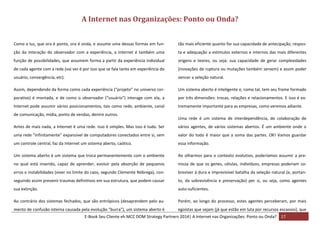 A Internet nas Organizações: Ponto ou Onda?
Como a luz, que ora é ponto, ora é onda, e assume uma dessas formas em fun-

tão mais eficiente quanto for sua capacidade de antecipação, respos-

ção da interação do observador com a experiência, a Internet é também uma

ta e adequação a estímulos externos e internos das mais diferentes

função de possibilidades, que assumem forma a partir da experiência individual

origens e teores, ou seja: sua capacidade de gerar complexidades

de cada agente com a rede (vai ver é por isso que se fala tanto em experiência do

(inovações de ruptura ou mutações também servem) e assim poder

usuário, convergência, etc).

vencer a seleção natural.

Assim, dependendo da forma como cada experiência (“projeto” no universo cor-

Um sistema aberto é inteligente e, como tal, tem seu frame formado

porativo) é montada, e de como o observador (“usuário”) interage com ela, a

por três dimensões: trocas, relações e relacionamentos. E isso é ex-

Internet pode assumir vários posicionamentos, tais como rede, ambiente, canal

tremamente importante para as empresas, como veremos adiante.

de comunicação, mídia, ponto de vendas, dentre outros.

Uma rede é um sistema de interdependência, de colaboração de

Antes de mais nada, a Internet é uma rede. Isso é simples. Mas isso é tudo. Ser

vários agentes, de vários sistemas abertos. É um ambiente onde o

uma rede “infinitamente” expansível de computadores conectados entre si, sem

valor do todo é maior que a soma das partes. OK! Vamos guardar

um controle central, faz da Internet um sistema aberto, caótico.

essa informação.

Um sistema aberto é um sistema que troca permanentemente com o ambiente

Ao olharmos para o contexto evolutivo, poderíamos assumir a pre-

no qual está inserido, capaz de aprender, evoluir pela absorção de pequenos

missa de que os genes, células, indivíduos, empresas poderiam so-

erros e instabilidades (viver no limite do caos, segundo Clemente Nóbrega), con-

breviver à dura e imprevisível batalha da seleção natural (e, portan-

seguindo assim prevenir traumas definitivos em sua estrutura, que podem causar

to, da sobrevivência e preservação) per si, ou seja, como agentes

sua extinção.

auto-suficientes.

Ao contrário dos sistemas fechados, que são entrópicos (desaprendem pelo au-

Porém, ao longo do processo, estes agentes perceberam, por mais

mento de confusão interna causada pela evolução “burra”), um sistema aberto é

egoístas que sejam (já que estão em luta por recursos escassos), que

E-Book Seu Cliente eh MCC DOM Strategy Partners 2014| A Internet nas Organizações: Ponto ou Onda? 17

 