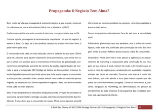 Propaganda: O Negócio Tem Alma?
Bem, muito se fala que propaganda é a alma do negócio e que se você, empresá-

oferecendo os mesmos produtos ou serviços, com mais qualidade e

rio, não anunciar, vai se estrumbicar (não é este o pitoresco refrão?).

a preços mais justos.

Preferimos acreditar que este conceito é mais uma crença enraizada que má fé.

Poucos empresários sobreviveriam fora do país com a mentalidade

Folclore à parte, propaganda é extremamente importante… só que do negócio, é

atual.

apenas a boca. Ou seja, se o seu produto, serviço ou projeto não tiver alma, o

Publicitários glamurosos que nos perdoem, mas o allure de outras

peixe morre pela boca.

épocas, onde tudo era justificado pela construção de uma boa ima-

O consumidor está cada vez mais educado, ciente e sabedor do que quer. Ótimo

gem, tende a acabar. Reflexos desta nova era. A Era do Consumidor.

para ele, péssimo para aquele empresário ainda provinciano, que insiste em ta-

Empresário: Pense bem! não é mais apenas a agência ou seu depar-

par os olhos e os ouvidos para os movimentos irreversíveis de globalização, acir-

tamento de marketing o responsável pela construção de sua ima-

ramento da competição, aumento do número de opções, segmentações de mer-

gem, de sua marca. É você, homem de visão e de iniciativa que as-

cado e para o famigerado CDC (Código de Defesa do Consumidor). Estamos fa-

sumiu o risco do negócio para, produzindo com qualidade e respeito,

lando daquele empresário que ainda pensa que é ele quem engana o consumidor

atender seu nicho de mercado. Construir uma marca é tarefa das

e acha que este, passível a tudo, sempre voltará com o rabo no meio das pernas

mais árduas, pois não admite o erro (pelo menos aquele que não

fingindo ter esquecido sua última experiência negativa. Bem, isto está mudando

possa ser satisfatoriamente corrigido). Construir uma marca é, por-

e está cada vez mais explícito.

tanto, obrigação do marketing, da administração, do pessoal do

Mais e mais empresários e executivos estão procurando serviços de consultoria e
assessoria para remediar o estrago causado pelo não acompanhamento das ten-

atendimento, de toda empresa. É consequência dos resultados positivos sob a percepção do cliente.

dências. É nesta hora que o consumidor dá risada. Afinal, outro aparece amanhã
E-Book Seu Cliente eh MCC DOM Strategy Partners 2014| Propaganda: O Negócio Tem Alma? 20

 