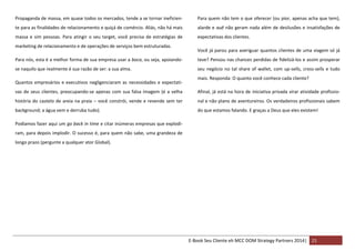 Propaganda de massa, em quase todos os mercados, tende a se tornar ineficien-

Para quem não tem o que oferecer (ou pior, apenas acha que tem),

te para as finalidades de relacionamento e quiçá de comércio. Aliás, não há mais

alarde e auê não geram nada além de desilusões e insatisfações de

massa e sim pessoas. Para atingir o seu target, você precisa de estratégias de

expectativas dos clientes.

marketing de relacionamento e de operações de serviços bem estruturadas.

Você já parou para averiguar quantos clientes de uma viagem só já

Para nós, esta é a melhor forma de sua empresa usar a boca, ou seja, apoiando-

teve? Pensou nas chances perdidas de fidelizá-los e assim prosperar

se naquilo que realmente é sua razão de ser: a sua alma.

seu negócio no tal share of wallet, com up-sells, cross-sells e tudo

Quantos empresários e executivos negligenciaram as necessidades e expectati-

mais. Responda: O quanto você conhece cada cliente?

vas de seus clientes, preocupando-se apenas com sua falsa imagem (é a velha

Afinal, já está na hora de iniciativa privada virar atividade profissio-

história do castelo de areia na praia – você constrói, vende e revende sem ter

nal e não plano de aventureiros. Os verdadeiros profissionais sabem

background; a água vem e derruba tudo).

do que estamos falando. E graças a Deus que eles existem!

Podíamos fazer aqui um go back in time e citar inúmeras empresas que explodiram, para depois implodir. O sucesso é, para quem não sabe, uma grandeza de
longo prazo (pergunte a qualquer ator Global).

E-Book Seu Cliente eh MCC DOM Strategy Partners 2014| 21

 