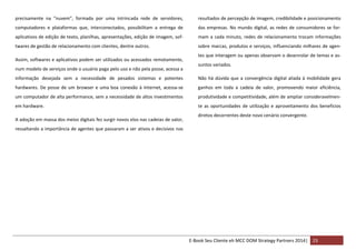 precisamente na “nuvem”, formada por uma intrincada rede de servidores,

resultados de percepção de imagem, credibilidade e posicionamento

computadores e plataformas que, interconectados, possibilitam a entrega de

das empresas. No mundo digital, as redes de consumidores se for-

aplicativos de edição de texto, planilhas, apresentações, edição de imagem, sof-

mam a cada minuto, redes de relacionamento trocam informações

twares de gestão de relacionamento com clientes, dentre outros.

sobre marcas, produtos e serviços, influenciando milhares de agen-

Assim, softwares e aplicativos podem ser utilizados ou acessados remotamente,
num modelo de serviços onde o usuário paga pelo uso e não pela posse, acessa a

tes que interagem ou apenas observam o desenrolar de temas e assuntos variados.

informação desejada sem a necessidade de pesados sistemas e potentes

Não há dúvida que a convergência digital aliada à mobilidade gera

hardwares. De posse de um browser e uma boa conexão à Internet, acessa-se

ganhos em toda a cadeia de valor, promovendo maior eficiência,

um computador de alta performance, sem a necessidade de altos investimentos

produtividade e competitividade, além de ampliar consideravelmen-

em hardware.

te as oportunidades de utilização e aproveitamento dos benefícios

A adoção em massa dos meios digitais fez surgir novos elos nas cadeias de valor,

diretos decorrentes deste novo cenário convergente.

ressaltando a importância de agentes que passaram a ser ativos e decisivos nos

E-Book Seu Cliente eh MCC DOM Strategy Partners 2014| 23

 