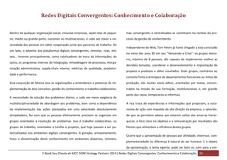 Redes Digitais Convergentes: Conhecimento e Colaboração
Dentro de qualquer organização social, inclusive empresas, sejam elas de peque-

mas convergentes e centralizados se constituem no recheio do pro-

no, médio ou grande porte, nacionais ou multinacionais, é cada vez maior a ne-

cesso de gestão do conhecimento.

cessidade das pessoas em obter cooperação junto aos parceiros de trabalho. De
um lado, o advento das plataformas digitais convergentes, remotas, ricas, móveis… Internet principalmente, como catalisadores de troca de informações; do
outro, os programas internos de integração, remodelagem de processos, reorganização administrativa, supply-chain interno, métricas de qualidade, produtividade e performance.

Independente da Web, Tom Peters já havia chegado a esta conclusão
no início dos anos 80 em seu “Vencendo a Crise”: os grupos menores, máximo de 8 pessoas, são capazes de implementar melhor as
decisões tomadas, coordenar o desenvolvimento e implantação de
projetos e produtos e obter resultados. Estes grupos, contrários ao
conceito finito e entrópico de departamentos funcionais ou linhas de

Essa conjunção de fatores leva as organizações a entenderem o potencial de im-

produção, são muitas vezes adhoc, orientados por metas, concen-

plementação de dois conceitos: gestão do conhecimento e trabalho colaborativo.

trados na missão de sua formação, multifuncionais e, em grande

A necessidade de solução dos problemas diários, a cada vez maior exigência de

parte dos casos, temporários e informais.

multidisciplinariedade de abordagem aos problemas, bem como a dependência

A rica troca de experiências e informações que propiciam, a auto-

da implementação das ações planejadas em uma velocidade absolutamente

nomia de ação com respaldo da alta direção da empresa, a velocida-

atropeladora, faz com que as pessoas efetivamente precisem se organizar em

de que se permitem adotar por estarem soltos das amarras hierár-

grupos orientados à resolução de problemas. Isso é trabalho colaborativo, ou

quicas, o foco claro no objetivo e a remuneração por resultados são

grupos de trabalho, orientados a tarefas e projetos, que hoje passam a ser po-

fatores que alimentam a eficiência destes grupos.

tencializados nos ambientes digitais convergentes. A geração, armazenamento,
troca e disseminação deste conhecimento em ambientes dispersos, remotos,

Ocorre que a aproximação de pessoas por afinidade, interesse, complementariedade ou diferença é natural do ser humano. E o objeto
da aproximação, o tema vigente, pode ser bom ou ruim para a em-

E-Book Seu Cliente eh MCC DOM Strategy Partners 2014| Redes Digitais Convergentes: Conhecimento e Colaboração 24

 