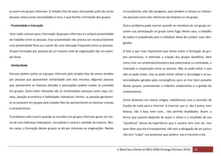 se assim em grupos informais. O simples fato de estar almoçando junto de certas

circunstâncias, eles são perigosos, pois tendem a colocar os interes-

pessoas coloca essas necessidades à tona, o que facilita a formação dos grupos.

ses pessoais acima dos interesses da empresa ou do grupo.

- Proximidade e Interação

Outro problema pode ocorrer quando os membros de um grupo en-

Uma razão comum para a formação de grupos informais é a própria proximidade
de trabalho entre as pessoas. Essa proximidade não precisa ser necessariamente
uma proximidade física ou a partir de uma interação frequente entre as pessoas.

caram sua participação no grupo como fuga. Neste caso, o trabalho
de todos é prejudicado pois o indivíduo deixa de cumprir suas obrigações.

Grupos formados por pessoas de um mesmo nível de organização são um exem-

O fato é que mais importante que tentar evitar a formação de gru-

plo disso.

pos perniciosos, é estimular a criação dos grupos benéficos, bem

- Similaridade

como criar um ambiente/atmosfera que potencialize a criatividade, a
interação e cooperação entre as pessoas. Não se pode evitar o que

Pessoas podem juntar-se a grupos informais pelo simples fato de serem atraídas

não se pode evitar, mas se pode tentar utilizar a tecnologia e as po-

por pessoas que apresentem similaridade com elas mesmas. Algumas pessoas

tencialidades geradas pela convergência para se tirar bom proveito

que apresentem as mesmas atitudes e percepções podem acabar se juntando

destes grupos, promovendo o trabalho colaborativo e a gestão do

em grupos. Outro fator relevante são as similaridades pessoais como raça, cor,

conhecimento.

sexo, posição econômica e habilidades individuais. Porém, as pessoas geralmente se associam em grupos pelo simples fato de apresentarem as mesmas crenças
e características.

Como dissemos em outros artigos, trabalhamos com o conceito de
função de onda para a Internet. A Internet, por si, não é preta, nem
branca, não é boa, nem ruim… não permite dualidades. Assim, a

O problema todo ocorre quando as reuniões em grupos informais giram em tor-

forma que assume depende de quem a utiliza e o resultado de sua

no de uma liderança indesejável, corruptível e contra a vontade da maioria. Nes-

“aparência” deriva da experiência que o usuário tem com ela. Isso

tes casos, a formação destes grupos se dá por interesse ou enganações. Nestas

quer dizer que ela é transparente, não tem a obrigação de ser justa e
não tem “culpa” nos processos que acelera. Isso é inerente a ela.

E-Book Seu Cliente eh MCC DOM Strategy Partners 2014| 26

 