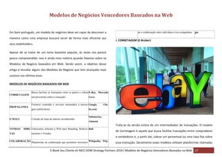 Modelos de Negócios Vencedores Baseados na Web
Em bom português, um modelo de negócios deve ser capaz de descrever a
maneira como uma empresa buscará servir de forma mais eficiente aos

tar a colaboração entre indivíduos e/ou companhias. gio

I. CORRETAGEM (E-Broker)

seus stakeholders.
Apesar de se tratar de um tema bastante popular, às vezes nos parece
pouco compreendido. Isso é ainda mais notório quando falamos sobre os
Modelos de Negócio baseados em Web. Sendo assim, o objetivo desse
artigo é elucidar alguns dos Modelos de Negócio que tem alcançado mais
sucesso nos últimos anos.
MODELOS DE NEGÓCIOS BASEADOS EM WEB
CORRETAGEM

PROPAGANDA

E-MALL

Busca facilitar as transações entre as partes e cobrar E-Bay, Mercado
um percentual sobre a transação.

Livre

Fornecer conteúdo e serviços misturados a mensa- Google,
gens publicitárias

Glo-

bo.com

Coleção de lojas de marcas reconhecidas.

Submarino,
Amazon

Trata-se da versão online de um intermediador de transações. O modelo
VENDAS
TAS

DIRE- Fabricantes utilizam a Web para Branding, Relacio- Dell
namento e Vendas.

de Corretagem é aquele que busca facilitar transações entre compradores
e vendedores e, a partir daí, cobrar um percentual ou uma taxa fixa sobre

COLABORAÇÃO Plataformas de colaboração que permitem incremen- Wikipedia, Wig-

essa transação. Geralmente esses modelos utilizam plataformas chamadas

E-Book Seu Cliente eh MCC DOM Strategy Partners 2014| Modelos de Negócios Vencedores Baseados na Web 27

 