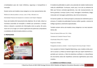e-marketplaces para dar maior eficiência, segurança e transparência à

O modelo de publicidade na web é uma extensão do modelo tradicional de

transação.

mídia de radiodifusão. A emissora, neste caso, é um site ou ambiente de

Existem vários sub-modelos nessa categoria e os mais representativos são:
Modelos de Leilão de produtos e serviços, como o E-Bay e Mercado Livre
Intermediação financeira de transações de e-commerce como Paypal e PagSeguro

Web que fornece conteúdo (geralmente, mas não necessariamente, de
forma gratuita) e serviços (como e-mail, mensagens instantâneas, blogs)
misturado com mensagens publicitárias, sob a forma de banners.
Os banners podem ser a fonte principal ou exclusiva de rendimento para a

Esses sub-modelos têm basicamente dois objetivos. De um lado, reduzir as

emissora. O modelo de publicidade funciona melhor quando o volume de

incertezas associadas às transações a medida que aumentam a transpa-

tráfego é grande ou altamente especializados.

rência e reduzem a assimetria de informações entre as partes. De outro,
reunir em um só lugar um número significativo de potenciais compradores
e vendedores de determinado produto ou serviço.

Também existem vários sub-modelos nessa categorias e os mais representativos são:
Portais de Internet (Globo.com, UOL, Folha)

II. PROPAGANDA
Assinaturas de Conteúdo (Financial Times)
Classificados Online (OLX, Craiglist)
Programa de Afiliados
Propaganda associada ao conteúdo – Content-Targeted Advertising (Google e Yahoo!)

Com exceção do Content-Targeted Advertising, esses modelos ainda precisam se provar e, embora já existam alguns sites que sejam totalmente suportados por anúncios, a falta de estatísticas confiáveis e a desconfiança
de anunciantes ainda são impeditivos comerciais significativos para esses
modelos.
III. COMÉRCIO ELETRÔNICO (E-Mall)
E-Book Seu Cliente eh MCC DOM Strategy Partners 2014| Modelos de Negócios Vencedores Baseados na Web 28

 