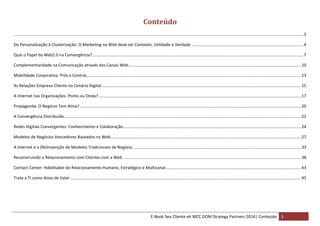 Conteúdo
.............................................................................................................................................................................................................................................................. 3
Da Personalização à Clusterização: O Marketing na Web deve ser Contexto, Utilidade e Verdade .................................................................................................. 4
Qual o Papel da Web2.0 na Convergência? ......................................................................................................................................................................................... 7
Complementaridade na Comunicação através dos Canais Web ....................................................................................................................................................... 10
Mobilidade Corporativa: Prós e Contras............................................................................................................................................................................................ 13
As Relações Empresa-Cliente no Cenário Digital ............................................................................................................................................................................... 15
A Internet nas Organizações: Ponto ou Onda?.................................................................................................................................................................................. 17
Propaganda: O Negócio Tem Alma? .................................................................................................................................................................................................. 20
A Convergência Distribuída ................................................................................................................................................................................................................ 22
Redes Digitais Convergentes: Conhecimento e Colaboração ............................................................................................................................................................ 24
Modelos de Negócios Vencedores Baseados na Web ....................................................................................................................................................................... 27
A Internet e a (Re)Invenção de Modelos Tradicionais de Negócio ................................................................................................................................................... 33
Reconstruindo o Relacionamento com Clientes com a Web ............................................................................................................................................................ 38
Contact Center: Habilitador do Relacionamento Humano, Estratégico e Multicanal....................................................................................................................... 43
Trate a TI como Ativo de Valor .......................................................................................................................................................................................................... 45

E-Book Seu Cliente eh MCC DOM Strategy Partners 2014| Conteúdo 3

 