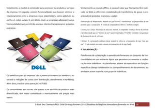 Inicialmente, o modelo é construído para promover os produtos e serviços

Similarmente ao mundo offline, é possível notar que fabricantes têm repli-

da empresa. Em seguida, existem funcionalidades que buscam otimizar o

cado na Web as diferentes modalidades de transferência de posse e pro-

relacionamento entre a empresa e seus stakeholders, como webchats ou

priedade de produtos e serviços, a saber:

perfis em redes sociais. E, em último nível, as empresas adicionam outras
funcionalidades que permitirão aos seus clientes transacionarem produtos
e serviços.

Distribuição de Propriedade: Modelo no qual ocorre a transferência da propriedade de um
produto para o comprador. A venda de computadores Dell é o melhor exemplo.
Leasing ou Licença: Em troca de uma taxa mensal, o comprador recebe o direito de utilizar
o produto desde que os “termos de uso” sejam respeitados. O melhor exemplo é a aquisição
de licenças de uso de software.
Utilities: É a principal tendência desse modelo e refere-se a transações do tipo “pay per
use”. O sub-modelo tem sido comum em transações de do tipo SaaS.

V. COLABORAÇÃO
Plataformas de colaboração e aprendizado fornecem um conjunto de funcionalidades em um ambiente digital que permitem incrementar a colaboração entre indivíduos. As plataformas podem se especializar em funções
específicas (design colaborativo ou compartilhamento de documentos) ou
ainda em prover suporte a um grupo de indivíduos.
Os benefícios para as empresas são o potencial aumento da demanda, associado a reduções de custos com distribuição, atendimento e marketing.
Além disso, trata-se uma operação 24x7x365.
Os consumidores por sua vez têm acesso a um portfólio de produtos mais
diversificado, têm maior comodidade e eventualmente até preços mais
baixos.
E-Book Seu Cliente eh MCC DOM Strategy Partners 2014| Modelos de Negócios Vencedores Baseados na Web 30

 