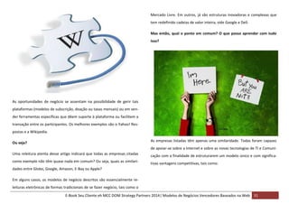 Mercado Livre. Em outros, já são estruturas inovadoras e complexas que
tem redefinido cadeias de valor inteira, vide Google e Dell.
Mas então, qual o ponto em comum? O que posso aprender com tudo
isso?

As oportunidades de negócio se assentam na possibilidade de gerir tais
plataformas (modelos de subscrição, doação ou taxas mensais) ou em vender ferramentas específicas que dêem suporte à plataforma ou facilitem a
transação entre os participantes. Os melhores exemplos são o Yahoo! Respostas e a Wikipedia.
As empresas listadas têm apenas uma similaridade. Todas foram capazes

Ou seja?

de apoiar-se sobre a Internet e sobre as novas tecnologias de TI e ComuniUma releitura atenta desse artigo indicará que todas as empresas citadas

cação com a finalidade de estruturarem um modelo único e com significa-

como exemplo não têm quase nada em comum? Ou seja, quais as similari-

tivas vantagens competitivas, tais como:

dades entre Globo, Google, Amazon, E-Bay ou Apple?
Em alguns casos, os modelos de negócio descritos são essencialmente releituras eletrônicas de formas tradicionais de se fazer negócio, tais como o
E-Book Seu Cliente eh MCC DOM Strategy Partners 2014| Modelos de Negócios Vencedores Baseados na Web 31

 